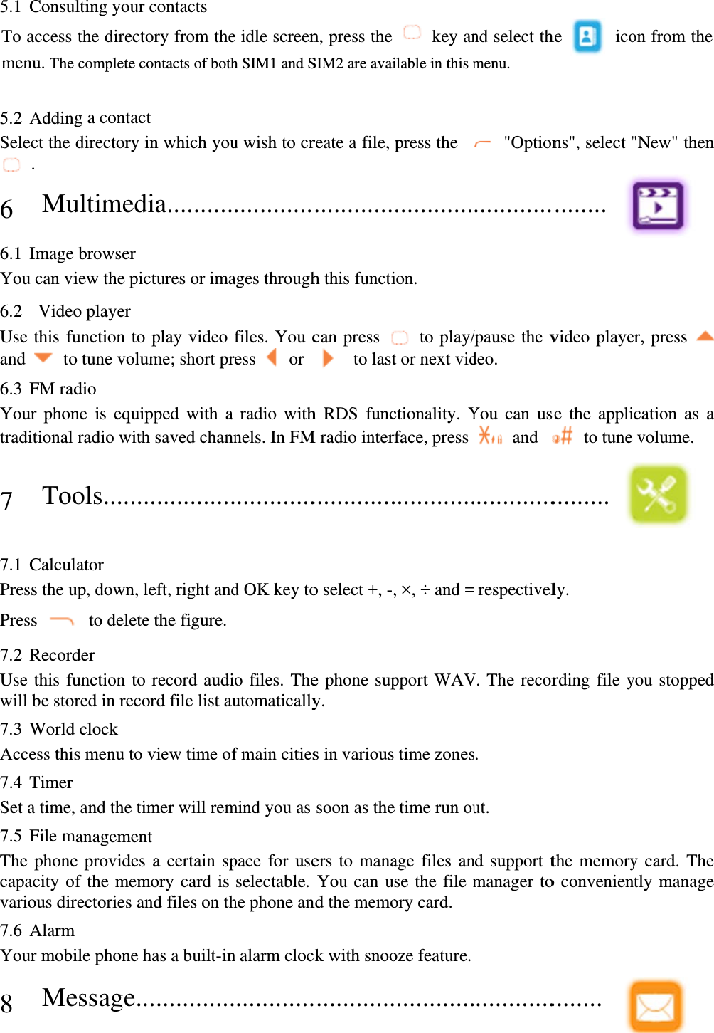 5.1 ConsulTo access menu. The  5.2 AddingSelect the  . 6 Mu6.1 Image You can vi6.2  VideoUse this fuand  to6.3 FM radYour phontraditional 7 Too 7.1 CalculPress the uPress 7.2 RecordUse this fuwill be stor7.3 World Access this7.4 Timer Set a time,7.5 File mThe phonecapacity ofvarious dir7.6 Alarm Your mobi8 Me lting your cthe directorcomplete cong a contact directory inultimedibrowser iew the picto player unction to po tune volumdio ne is equippradio with ols........lator up, down, le to delete tder unction to rred in recorclock s menu to v and the timmanagement e provides af the memorectories andile phone haessage...contacts ry from thentacts of bothn which youa..........tures or imaplay video me; short prped with a saved chann............eft, right andthe figure. record audird file list auview time ofmer will rema certain spory card is d files on thas a built-in............e idle screenh SIM1 and Su wish to cr............ages throughfiles. You cess   or  radio withnels. In FM............d OK key too files. Theutomaticallyf main citiesmind you as pace for useselectable. he phone ann alarm cloc............n, press the SIM2 are avaireate a file, ............h this functican press   to lasth RDS funcM radio inter.............o select +, -,e phone supy. s in varioussoon as theers to manaYou can und the memock with snoo............ key anilable in this mpress the ............ion.  to play/t or next vidctionality. Yface, press ............., ×, ÷ and =pport WAV time zonese time run ouage files anse the file mory card. oze feature.............nd select thmenu.  &quot;Option............/pause the vdeo. You can us and ............. respectivelV. The recors. ut. nd support tmanager to............he  icons&quot;, select &quot;........  video playese the appli to tune ......... ly. rding file ythe memoryo convenien........ on from the&quot;New&quot; thener, press ication as avolume.  you stoppedy card. Thently manage  n  a d e e 