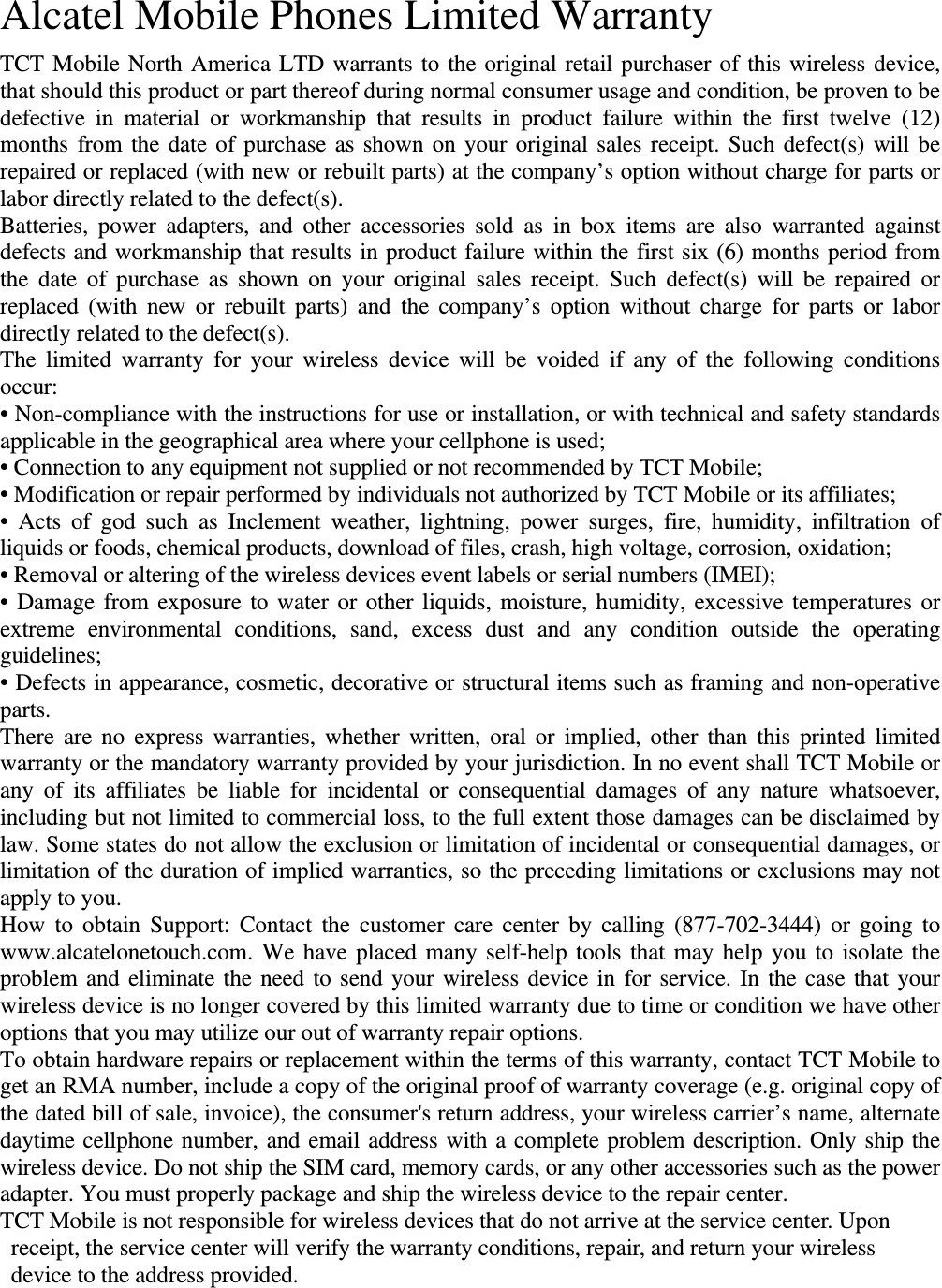 Alcatel Mobile Phones Limited Warranty   TCT Mobile North America LTD warrants to the original retail purchaser of this wireless device, that should this product or part thereof during normal consumer usage and condition, be proven to be defective in material or workmanship that results in product failure within the first twelve (12) months from the date of purchase as shown on your original sales receipt. Such defect(s) will be repaired or replaced (with new or rebuilt parts) at the company’s option without charge for parts or labor directly related to the defect(s). Batteries, power adapters, and other accessories sold as in box items are also warranted against defects and workmanship that results in product failure within the first six (6) months period from the date of purchase as shown on your original sales receipt. Such defect(s) will be repaired or replaced (with new or rebuilt parts) and the company’s option without charge for parts or labor directly related to the defect(s). The limited warranty for your wireless device will be voided if any of the following conditions occur: • Non-compliance with the instructions for use or installation, or with technical and safety standards applicable in the geographical area where your cellphone is used; • Connection to any equipment not supplied or not recommended by TCT Mobile; • Modification or repair performed by individuals not authorized by TCT Mobile or its affiliates; • Acts of god such as Inclement weather, lightning, power surges, fire, humidity, infiltration of liquids or foods, chemical products, download of files, crash, high voltage, corrosion, oxidation; • Removal or altering of the wireless devices event labels or serial numbers (IMEI); • Damage from exposure to water or other liquids, moisture, humidity, excessive temperatures or extreme environmental conditions, sand, excess dust and any condition outside the operating guidelines; • Defects in appearance, cosmetic, decorative or structural items such as framing and non-operative parts. There are no express warranties, whether written, oral or implied, other than this printed limited warranty or the mandatory warranty provided by your jurisdiction. In no event shall TCT Mobile or any of its affiliates be liable for incidental or consequential damages of any nature whatsoever, including but not limited to commercial loss, to the full extent those damages can be disclaimed by law. Some states do not allow the exclusion or limitation of incidental or consequential damages, or limitation of the duration of implied warranties, so the preceding limitations or exclusions may not apply to you. How to obtain Support: Contact the customer care center by calling (877-702-3444) or going to www.alcatelonetouch.com. We have placed many self-help tools that may help you to isolate the problem and eliminate the need to send your wireless device in for service. In the case that your wireless device is no longer covered by this limited warranty due to time or condition we have other options that you may utilize our out of warranty repair options. To obtain hardware repairs or replacement within the terms of this warranty, contact TCT Mobile to get an RMA number, include a copy of the original proof of warranty coverage (e.g. original copy of the dated bill of sale, invoice), the consumer&apos;s return address, your wireless carrier’s name, alternate daytime cellphone number, and email address with a complete problem description. Only ship the wireless device. Do not ship the SIM card, memory cards, or any other accessories such as the power adapter. You must properly package and ship the wireless device to the repair center.   TCT Mobile is not responsible for wireless devices that do not arrive at the service center. Upon receipt, the service center will verify the warranty conditions, repair, and return your wireless device to the address provided.    