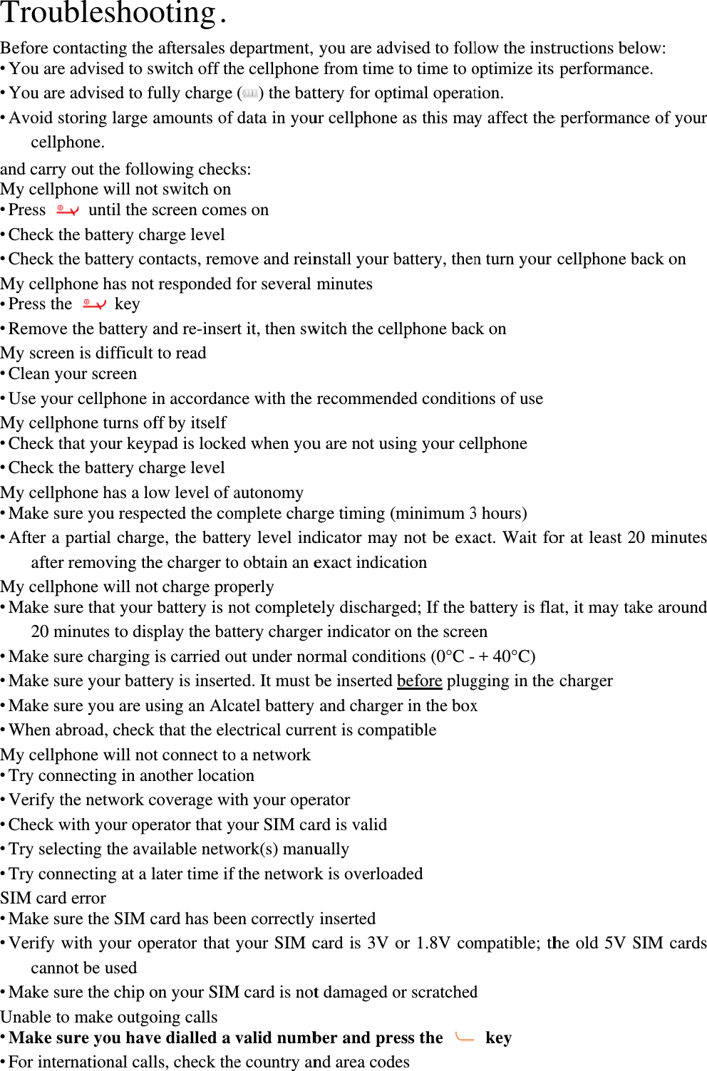 TroubBefore con You are a You are a Avoid stocellphoand carry oMy cellpho Press  Check the Check theMy cellpho Press the  Remove tMy screen  Clean you Use your My cellpho Check tha Check theMy cellpho Make sur After a paafter reMy cellpho Make sur20 min Make sur Make sur Make sur When abrMy cellpho Try conne Verify the Check wi Try select Try conneSIM card e Make sur Verify wicannot Make surUnable to m Make sur For internbleshoontacting the advised to swadvised to fuoring large aone.  out the folloone will not until the se battery che battery coone has not  key the battery ais difficult ur screen cellphone ione turns ofat your keype battery chone has a loe you respeartial chargemoving thone will notre that your nutes to dispe charging ie your battee you are usroad, check one will notecting in ane network cith your opeting the avaecting at a lerror e the SIM cith your opt be used e the chip omake outgore you havenational calloting .   aftersales dwitch off thully charge amounts of owing checkt switch on screen comeharge level ntacts, remoresponded and re-inserto read in accordancff by itself pad is lockeharge level ow level of aected the comge, the battee charger tot charge probattery is nplay the batis carried ouery is insertsing an Alcthat the elet connect tonother locaticoverage wierator that yailable netwlater time if card has beeerator that on your SIMoing calls e dialled a ls, check thedepartment, he cellphone() the batdata in youks: es on ove and reinfor several rt it, then swce with the ed when youautonomymplete charery level indo obtain an eoperly not completettery chargeut under nored. It must batel battery ectrical curro a networkion th your opeour SIM cawork(s) manufthe networken correctly your SIM cM card is notvalid numbe country anyou are adve from time ttery for optur cellphonenstall your bminutes witch the celrecommendu are not usrge timing (dicator mayexact indicaely discharger indicator rmal conditbe inserted y and chargerent is comperator ard is validually k is overloay inserted card is 3V t damaged ober and prend area codvised to follto time to otimal operate as this maybattery, thenllphone bacded conditioing your ce(minimum 3y not be exaation ged; If the bon the screetions (0°C -before pluger in the boxpatible aded or 1.8V comor scratchedess the des low the instoptimize its tion. y affect then turn your ck on   ons of use llphone 3 hours) act. Wait fobattery is flaen + 40°C) gging in the x mpatible; thd  key tructions bes performane performancellphone bor at least 2at, it may tae charger he old 5V Selow: ce. nce of your back on 20 minutes ake around SIM cards 
