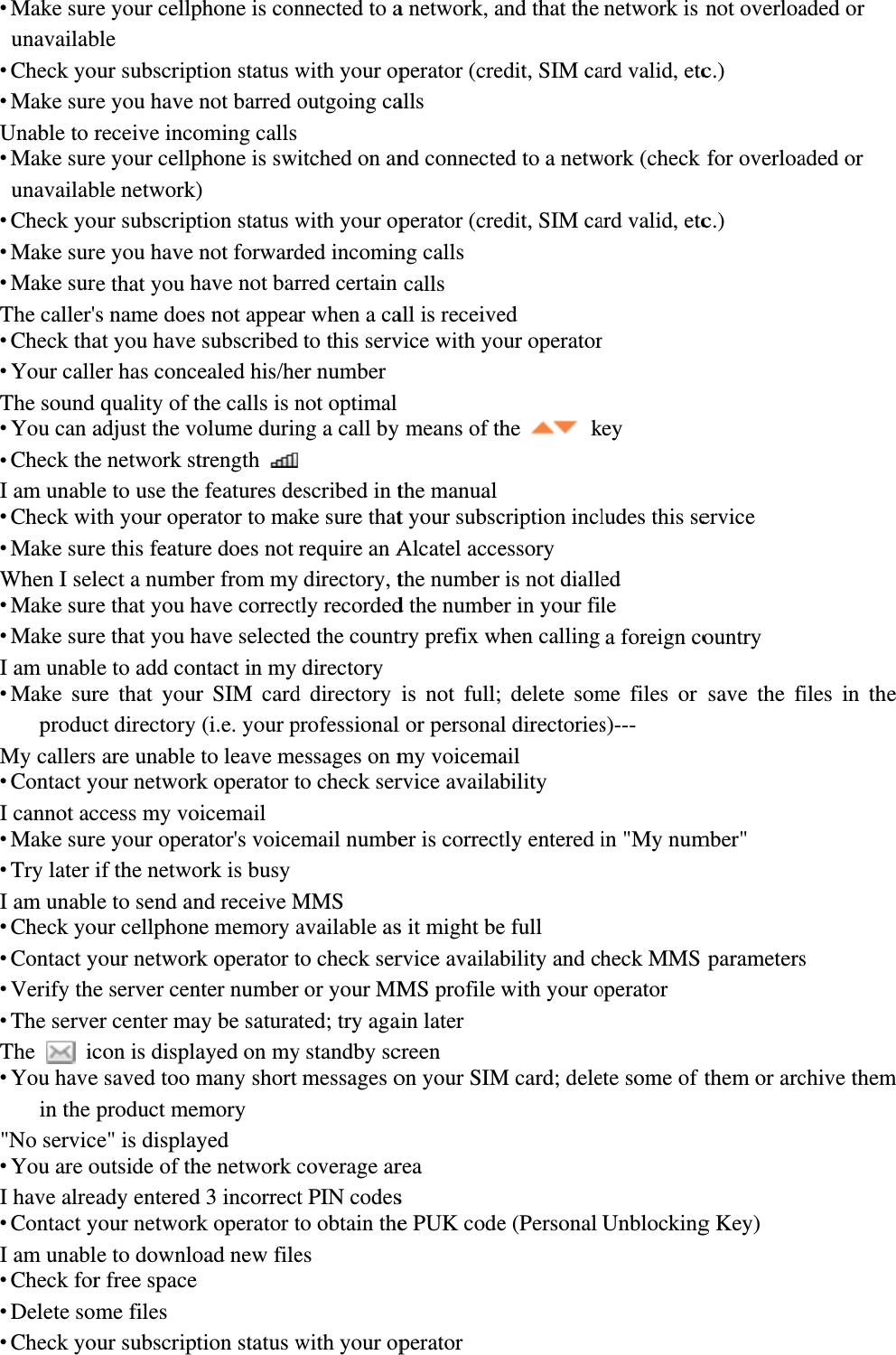  Make surunavailab Check yo Make surUnable to r Make surunavailab Check yo Make sur Make surThe caller&apos; Check tha Your callThe sound  You can a Check theI am unabl Check wi Make surWhen I sel Make sur Make surI am unabl Make surproducMy callers Contact yI cannot ac Make sur Try later iI am unabl Check yo Contact y Verify the The serveThe  ic You havein the &quot;No servic You are oI have alre Contact yI am unabl Check for Delete som Check yoe your cellpble our subscripte you have receive incoe your cellpble network)our subscripte you have e that you hs name doeat you have er has concquality of tadjust the ve network stle to use theith your opee this featurlect a numbe that you he that you hle to add conre that yourct directory  are unable your networkccess my voe your operif the netwole to send anour cellphonyour networke server cener center macon is displae saved too mproduct mece&quot; is displayoutside of thady enteredyour networkle to downlor free spaceme files our subscriptphone is contion status wnot barred ooming calls phone is sw) tion status wnot forwardhave not bars not appeasubscribedealed his/hethe calls is nolume durintrength e features deerator to mare does not er from myhave correcthave selectentact in my r SIM card(i.e. your pto leave mek operator toicemail rator&apos;s voiceork is busy nd receive Mne memory ak operator tnter numberay be saturaayed on mymany short emory yed he network cd 3 incorrectk operator toad new file tion status wnnected to awith your opoutgoing caitched on anwith your opded incominrred certain r when a cato this server numbernot optimalng a call by escribed in tke sure thatrequire an A directory, ttly recordeded the countdirectoryd directory professionalessages on mto check seremail numbeMMS available asto check serr or your MMated; try agay standby scmessages ocoverage art PIN codesto obtain thees with your opa network, aperator (crealls nd connecteperator (creng calls calls all is receivevice with yoy means of ththe manualt your subscAlcatel accethe number d the numbetry prefix wis not full;l or personamy voicemarvice availaber is corrects it might bervice availabMS profile ain later creen on your SIMrea s e PUK codeperator and that the edit, SIM caed to a netwedit, SIM caed our operatorhe   kcription inclessory is not dialleer in your filhen calling  delete soml directoriesail bility tly entered ie full bility and chwith your oM card; delee (Personal network is ard valid, etcwork (check ard valid, etcr key ludes this seed le a foreign come files or s)--- in &quot;My numheck MMS operator ete some of Unblockingnot overloac.) for overloac.) ervice ountry save the fimber&quot; parametersthem or arcg Key) aded or aded or iles in the s chive them 