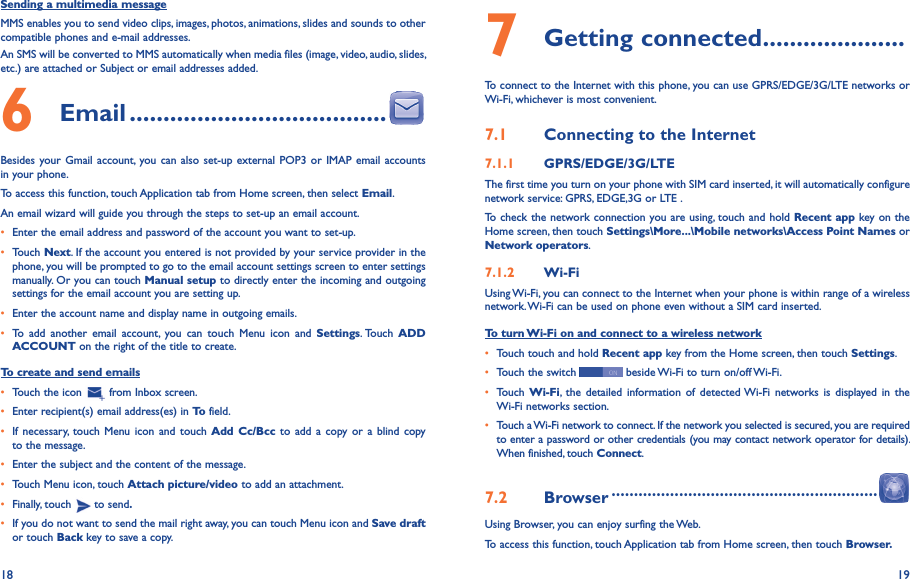 18 19Sending a multimedia messageMMS enables you to send video clips, images, photos, animations, slides and sounds to other compatible phones and e-mail addresses. An SMS will be converted to MMS automatically when media files (image, video, audio, slides, etc.) are attached or Subject or email addresses added.6  Email ��������������������������������������Besides your  Gmail account,  you can  also set-up external  POP3 or  IMAP email accounts in your phone.To access this function, touch Application tab from Home screen, then select Email.An email wizard will guide you through the steps to set-up an email account.• Enter the email address and password of the account you want to set-up.• Touch Next. If the account you entered is not provided by your service provider in the phone, you will be prompted to go to the email account settings screen to enter settings manually. Or you can touch Manual setup to directly enter the incoming and outgoing settings for the email account you are setting up.• Enter the account name and display name in outgoing emails.• To  add  another  email  account,  you  can  touch  Menu  icon  and  Settings. Touch  ADD ACCOUNT on the right of the title to create.To create and send emails• Touch the icon   from Inbox screen.• Enter recipient(s) email address(es) in To field.• If necessary,  touch  Menu  icon and touch  Add  Cc/Bcc to add a  copy or  a  blind  copy to the message.• Enter the subject and the content of the message.• Touch Menu icon, touch Attach picture/video to add an attachment.• Finally, touch   to send�• If you do not want to send the mail right away, you can touch Menu icon and Save draft or touch Back key to save a copy. 7 Getting connected ���������������������To connect to the Internet with this phone, you can use GPRS/EDGE/3G/LTE networks or Wi-Fi, whichever is most convenient.7�1  Connecting to the Internet7�1�1  GPRS/EDGE/3G/LTEThe first time you turn on your phone with SIM card inserted, it will automatically configure network service: GPRS, EDGE,3G or LTE . To check the network connection you are using, touch and hold Recent app key on the Home screen, then touch Settings\More���\Mobile networks\Access Point Names or Network operators.7�1�2  Wi-FiUsing Wi-Fi, you can connect to the Internet when your phone is within range of a wireless network. Wi-Fi can be used on phone even without a SIM card inserted.To turn Wi-Fi on and connect to a wireless network• Touch touch and hold Recent app key from the Home screen, then touch Settings.• Touch the switch   beside Wi-Fi to turn on/off Wi-Fi.• Touch  Wi-Fi,  the  detailed  information  of  detected Wi-Fi  networks  is  displayed in the Wi-Fi networks section.• Touch a Wi-Fi network to connect. If the network you selected is secured, you are required to enter a password or other credentials (you may contact network operator for details). When finished, touch Connect.7�2  Browser �����������������������������������������������������������Using Browser, you can enjoy surfing the Web.To access this function, touch Application tab from Home screen, then touch Browser�