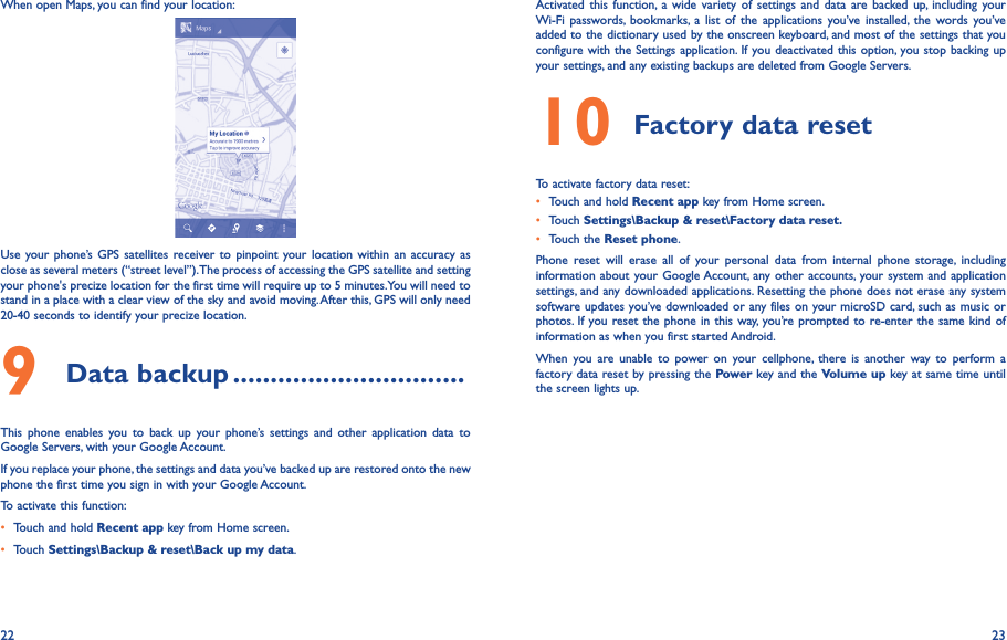 22 23When open Maps, you can find your location:Use your  phone’s  GPS satellites  receiver to pinpoint your location within  an accuracy  as close as several meters (“street level”). The process of accessing the GPS satellite and setting your phone&apos;s precize location for the first time will require up to 5 minutes. You will need to stand in a place with a clear view of the sky and avoid moving. After this, GPS will only need 20-40 seconds to identify your precize location.9 Data backup �������������������������������This  phone  enables  you  to  back  up  your  phone’s  settings  and  other  application  data  to Google Servers, with your Google Account. If you replace your phone, the settings and data you’ve backed up are restored onto the new phone the first time you sign in with your Google Account. To activate this function:• Touch and hold Recent app key from Home screen.• Touch Settings\Backup &amp; reset\Back up my data.Activated  this function,  a  wide  variety  of  settings  and  data are backed  up,  including  your Wi-Fi  passwords,  bookmarks,  a  list  of  the  applications  you’ve installed,  the  words  you’ve added to the dictionary used by the onscreen keyboard, and most of the settings that you configure with the Settings application. If you deactivated this option, you stop backing up your settings, and any existing backups are deleted from Google Servers.10 Factory data reset  To activate factory data reset:• Touch and hold Recent app key from Home screen.• Touch Settings\Backup &amp; reset\Factory data reset�• Touch the Reset phone.Phone  reset  will  erase  all  of  your  personal  data  from  internal  phone  storage,  including information about your Google Account, any other accounts, your system  and application settings, and any downloaded applications. Resetting the phone does not erase any system software updates you’ve downloaded or any files on your microSD card, such as music or photos. If you reset the phone in this way, you’re prompted to  re-enter the same kind  of information as when you first started Android.When  you  are  unable  to  power  on  your  cellphone,  there  is  another  way to  perform  a factory data reset by pressing the Power key and the Volume up key at same time until the screen lights up.