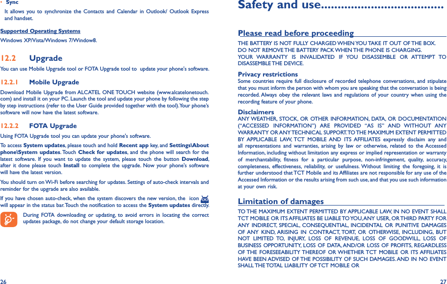 26 27• SyncIt  allows you to  synchronize the Contacts and Calendar  in  Outlook/  Outlook  Express and handset.Supported Operating SystemsWindows XP/Vista/Windows 7/Window8.12�2  UpgradeYou can use Mobile Upgrade tool or FOTA Upgrade tool to  update your phone&apos;s software.12�2�1  Mobile UpgradeDownload Mobile Upgrade from ALCATEL ONE TOUCH website (www.alcatelonetouch.com) and install it on your PC. Launch the tool and update your phone by following the step by step instructions (refer to the User Guide provided together with the tool). Your phone’s software will now have the latest software.12�2�2  FOTA UpgradeUsing FOTA Upgrade tool you can update your phone&apos;s software.To access System updates, please touch and hold Recent app key, and Settings\About phone\System updates. Touch Check  for updates, and  the phone will search for the latest  software.  If  you  want  to  update  the  system,  please  touch  the  button  Download, after it  done  please touch  Install  to complete  the  upgrade. Now your phone&apos;s software will have the latest version.You should turn on Wi-Fi before searching for updates. Settings of auto-check intervals and reminder for the upgrade are also available.If you have chosen auto-check, when the system discovers the new version, the  icon   will appear in the status bar. Touch the notification to access the System updates directly.During  FOTA  downloading  or  updating,  to  avoid  errors  in  locating  the correct updates package, do not change your default storage location.Safety and use �������������������������������������Please read before proceeding                                        THE BATTERY IS NOT FULLY CHARGED WHEN YOU TAKE IT OUT OF THE BOX.DO NOT REMOVE THE BATTERY PACK WHEN THE PHONE IS CHARGING.YOUR  WARRANTY  IS  INVALIDATED  IF  YOU  DISASSEMBLE  OR  ATTEMPT  TO DISASSEMBLE THE DEVICE.Privacy restrictionsSome countries require full disclosure of recorded telephone conversations, and stipulate that you must inform the person with whom you are speaking that the conversation is being recorded. Always obey the relevant laws and  regulations of  your country when  using the recording feature of your phone.DisclaimersANY WEATHER,  STOCK, OR OTHER INFORMATION,  DATA,  OR  DOCUMENTATION (“ACCESSED  INFORMATION”)  ARE  PROVIDED  “AS  IS”  AND  WITHOUT  ANY WARRANTY OR ANY TECHNICAL SUPPORT. TO THE MAXIMUM EXTENT PERMITTED BY  APPLICABLE  LAW, TCT  MOBILE AND  ITS  AFFILIATES  expressly  disclaim  any  and all  representations  and  warranties,  arising  by  law  or  otherwise,  related  to  the Accessed Information, including without limitation any express or implied representation or warranty of  merchantability,  fitness  for  a  particular  purpose,  non-infringement,  quality,  accuracy, completeness,  effectiveness,  reliability,  or  usefulness. Without  limiting  the  foregoing,  it  is further understood that TCT Mobile and its Affiliates are not responsible for any use of the Accessed Information or the results arising from such use, and that you use such information at your own risk.Limitation of damages                                                       TO THE MAXIMUM EXTENT PERMITTED BY APPLICABLE LAW, IN NO EVENT SHALL TCT MOBILE OR ITS AFFILIATES BE LIABLE TO YOU, ANY USER, OR THIRD PARTY FOR ANY  INDIRECT,  SPECIAL,  CONSEQUENTIAL,  INCIDENTAL  OR  PUNITIVE  DAMAGES OF ANY  KIND, ARISING  IN  CONTRACT, TORT,  OR  OTHERWISE,  INCLUDING,  BUT NOT  LIMITED  TO,  INJURY,  LOSS  OF  REVENUE,  LOSS  OF  GOODWILL,  LOSS  OF BUSINESS OPPORTUNITY, LOSS OF DATA, AND/OR LOSS OF PROFITS, REGARDLESS OF THE  FORESEEABILITY THEREOF  OR WHETHER TCT  MOBILE  OR  ITS AFFILIATES HAVE BEEN ADVISED OF THE POSSIBILITY OF SUCH DAMAGES. AND IN NO EVENT SHALL THE TOTAL LIABILITY OF TCT MOBILE OR 