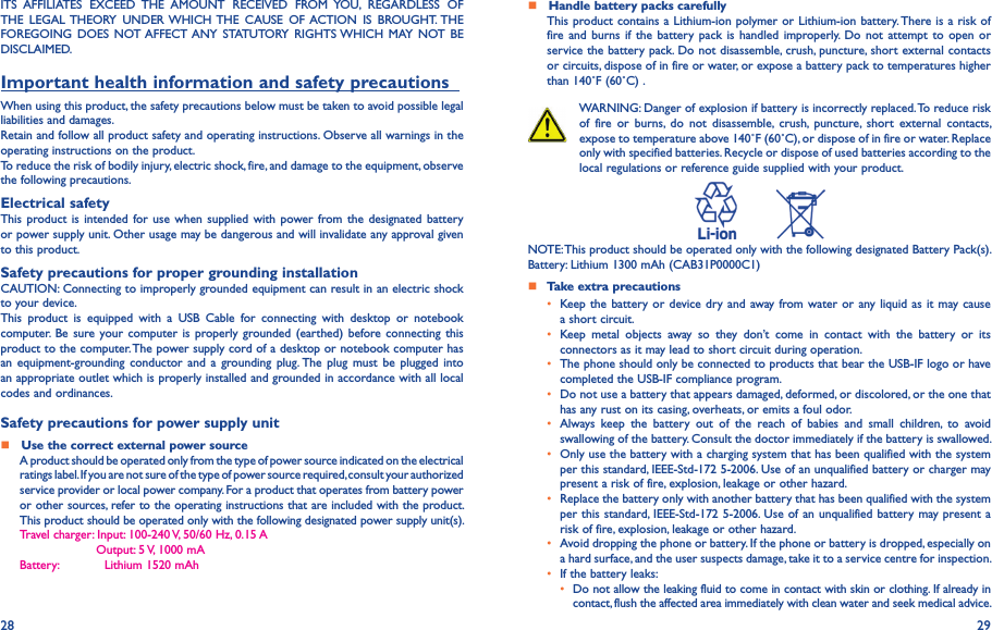 28 29ITS  AFFILIATES  EXCEED  THE  AMOUNT  RECEIVED  FROM  YOU,  REGARDLESS  OF THE  LEGAL THEORY  UNDER WHICH THE  CAUSE  OF ACTION  IS  BROUGHT. THE FOREGOING  DOES  NOT AFFECT ANY  STATUTORY  RIGHTS WHICH MAY  NOT BE DISCLAIMED.Important health information and safety precautions   When using this product, the safety precautions below must be taken to avoid possible legal liabilities and damages.Retain and follow all product safety and operating instructions. Observe all warnings in the operating instructions on the product.To reduce the risk of bodily injury, electric shock, fire, and damage to the equipment, observe the following precautions.Electrical safetyThis product is intended  for use  when  supplied with power from  the designated  battery or power supply unit. Other usage may be dangerous and will invalidate any approval given to this product.Safety precautions for proper grounding installationCAUTION: Connecting to improperly grounded equipment can result in an electric shock to your device.This  product  is  equipped  with  a  USB  Cable  for  connecting  with  desktop  or  notebook computer. Be sure your computer  is properly grounded (earthed)  before connecting  this product to the computer. The power supply cord of a desktop or notebook computer has an  equipment-grounding conductor  and  a  grounding  plug. The  plug  must  be  plugged  into an appropriate outlet which is properly installed and grounded in accordance with all local codes and ordinances.Safety precautions for power supply unit   Use the correct external power sourceA product should be operated only from the type of power source indicated on the electrical ratings label. If you are not sure of the type of power source required, consult your authorized service provider or local power company. For a product that operates from battery power or other sources, refer to the operating instructions that are included with the product. This product should be operated only with the following designated power supply unit(s).Travel charger: Input:  100-240 V, 50/60 Hz, 0.15 A                    Output: 5 V, 1000 mABattery:            Lithium 1520 mAh   Handle battery packs carefullyThis product contains a Lithium-ion polymer or Lithium-ion battery. There is a risk of fire and  burns  if the battery pack  is  handled  improperly.  Do  not attempt  to  open  or service the battery pack. Do not disassemble, crush, puncture, short external contacts or circuits, dispose of in fire or water, or expose a battery pack to temperatures higher than 140˚F (60˚C) .WARNING: Danger of explosion if battery is incorrectly replaced. To reduce risk of  fire  or  burns,  do  not  disassemble,  crush,  puncture,  short  external  contacts, expose to temperature above 140˚F (60˚C), or dispose of in fire or water. Replace only with specified batteries. Recycle or dispose of used batteries according to the local regulations or reference guide supplied with your product.          NOTE: This product should be operated only with the following designated Battery Pack(s).Battery: Lithium 1300 mAh (CAB31P0000C1)   Take extra precautions•  Keep the battery or device dry and  away from water or any liquid as it  may cause a short circuit.•  Keep  metal  objects  away  so  they  don’t  come  in  contact  with  the  battery  or  its connectors as it may lead to short circuit during operation.•  The phone should only be connected to products that bear the USB-IF logo or have completed the USB-IF compliance program.•  Do not use a battery that appears damaged, deformed, or discolored, or the one that has any rust on its casing, overheats, or emits a foul odor.•  Always  keep  the  battery  out  of  the  reach  of  babies  and  small  children,  to  avoid swallowing of the battery. Consult the doctor immediately if the battery is swallowed.•  Only use the battery with a charging system that has been qualified with the system per this standard, IEEE-Std-172 5-2006. Use of an unqualified battery or charger may present a risk of fire, explosion, leakage or other hazard.•  Replace the battery only with another battery that has been qualified with the system per this standard, IEEE-Std-172 5-2006. Use of an unqualified battery may present a risk of fire, explosion, leakage or other hazard.•  Avoid dropping the phone or battery. If the phone or battery is dropped, especially on a hard surface, and the user suspects damage, take it to a service centre for inspection.• If the battery leaks:•  Do not allow the leaking fluid to come in contact with skin or clothing. If already in contact, flush the affected area immediately with clean water and seek medical advice.