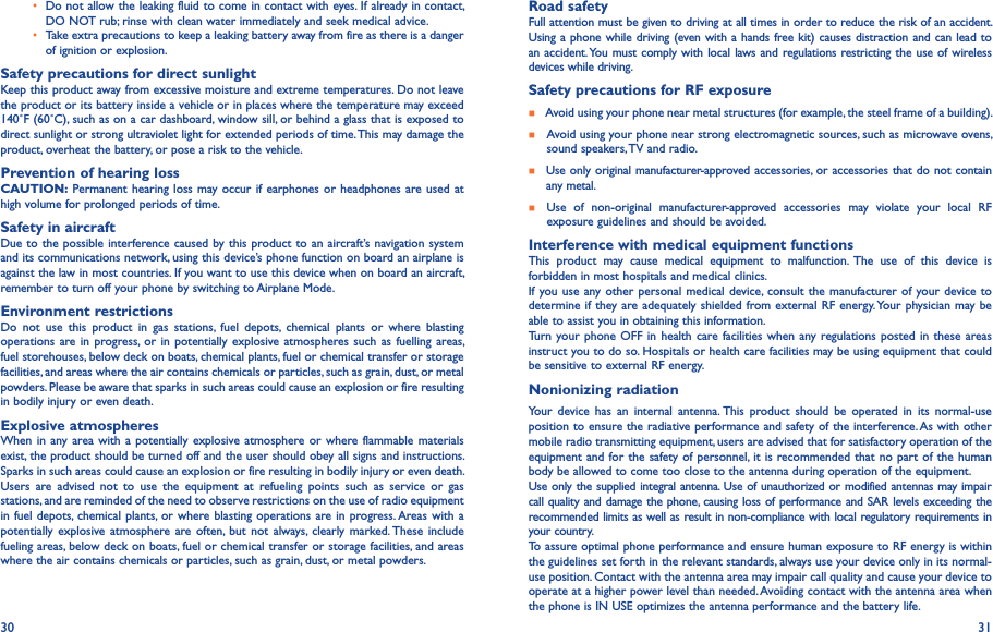 30 31•  Do not allow the leaking fluid to come in contact with eyes. If already in contact, DO NOT rub; rinse with clean water immediately and seek medical advice.• Take extra precautions to keep a leaking battery away from fire as there is a danger of ignition or explosion.Safety precautions for direct sunlightKeep this product away from excessive moisture and extreme temperatures. Do not leave the product or its battery inside a vehicle or in places where the temperature may exceed 140˚F (60˚C), such as on a car dashboard, window sill, or behind a glass that is exposed to direct sunlight or strong ultraviolet light for extended periods of time. This may damage the product, overheat the battery, or pose a risk to the vehicle.Prevention of hearing lossCAUTION: Permanent hearing loss may occur if earphones or headphones are used at high volume for prolonged periods of time.Safety in aircraftDue to the possible interference caused by this product to an aircraft’s navigation system and its communications network, using this device’s phone function on board an airplane is against the law in most countries. If you want to use this device when on board an aircraft, remember to turn off your phone by switching to Airplane Mode.Environment restrictionsDo  not  use  this  product  in  gas  stations,  fuel  depots,  chemical  plants  or  where  blasting operations are  in progress,  or in potentially  explosive atmospheres such  as fuelling areas, fuel storehouses, below deck on boats, chemical plants, fuel or chemical transfer or storage facilities, and areas where the air contains chemicals or particles, such as grain, dust, or metal powders. Please be aware that sparks in such areas could cause an explosion or fire resulting in bodily injury or even death.Explosive atmospheresWhen in  any area with  a potentially  explosive atmosphere or  where flammable  materials exist, the product should be turned off and the user should obey all signs and instructions. Sparks in such areas could cause an explosion or fire resulting in bodily injury or even death. Users  are  advised  not  to  use  the  equipment  at  refueling  points  such  as  service  or  gas stations, and are reminded of the need to observe restrictions on the use of radio equipment in fuel depots, chemical plants, or where blasting operations are in progress. Areas with  a potentially explosive atmosphere are often,  but  not  always, clearly marked. These  include fueling areas, below deck on boats, fuel or chemical transfer or storage facilities, and areas where the air contains chemicals or particles, such as grain, dust, or metal powders.Road safetyFull attention must be given to driving at all times in order to reduce the risk of an accident. Using a phone while driving (even with a hands free kit) causes distraction and can lead to an accident. You must comply with local laws and regulations restricting the use of wireless devices while driving.Safety precautions for RF exposure    Avoid using your phone near metal structures (for example, the steel frame of a building).    Avoid using your phone near strong electromagnetic sources, such as microwave ovens,    sound speakers, TV and radio.    Use only original manufacturer-approved accessories, or accessories that do not contain any metal.    Use  of  non-original  manufacturer-approved  accessories  may  violate  your  local  RF exposure guidelines and should be avoided.Interference with medical equipment functionsThis  product  may  cause  medical  equipment  to  malfunction.  The  use  of  this  device  is forbidden in most hospitals and medical clinics.If you use any other personal medical  device, consult the manufacturer of your device to determine if they are adequately shielded from external RF energy. Your physician may be able to assist you in obtaining this information.Turn your phone OFF in  health care facilities  when any regulations posted  in these  areas instruct you to do so. Hospitals or health care facilities may be using equipment that could be sensitive to external RF energy.Nonionizing radiation                                Your  device  has  an  internal  antenna. This  product  should  be  operated  in  its  normal-use position to ensure the radiative performance and safety of the interference. As with other mobile radio transmitting equipment, users are advised that for satisfactory operation of the equipment and for the  safety of personnel, it is recommended that no part of the human body be allowed to come too close to the antenna during operation of the equipment.Use only the supplied integral antenna. Use of unauthorized or modified antennas may impair call quality and damage the phone, causing loss of performance and SAR levels exceeding the recommended limits as well as result in non-compliance with local regulatory requirements in your country.To assure optimal phone performance and ensure human exposure to RF energy is within the guidelines set forth in the relevant standards, always use your device only in its normal-use position. Contact with the antenna area may impair call quality and cause your device to operate at a higher power level than needed. Avoiding contact with the antenna area when the phone is IN USE optimizes the antenna performance and the battery life.