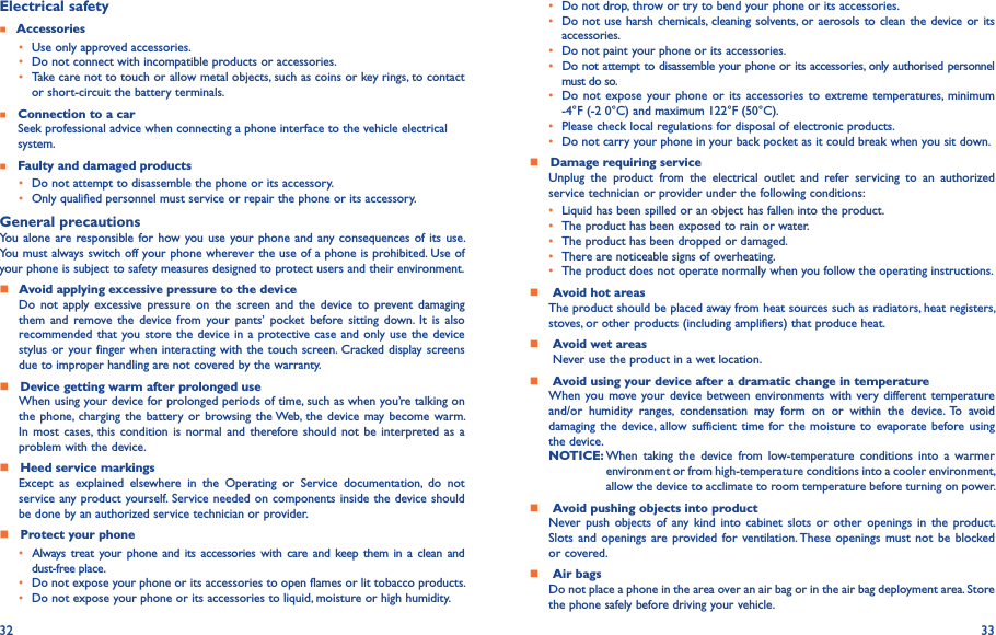 32 33Electrical safety    Accessories• Use only approved accessories.• Do not connect with incompatible products or accessories.• Take care not to touch or allow metal objects, such as coins or key rings, to contact or short-circuit the battery terminals.    Connection to a car  Seek professional advice when connecting a phone interface to the vehicle electrical     system.    Faulty and damaged products• Do not attempt to disassemble the phone or its accessory.• Only qualified personnel must service or repair the phone or its accessory.General precautionsYou alone  are responsible for how you use your phone and any consequences of its use. You must always switch off your phone wherever the use of a phone is prohibited. Use of your phone is subject to safety measures designed to protect users and their environment.    Avoid applying excessive pressure to the deviceDo  not  apply  excessive  pressure on  the  screen  and  the  device  to  prevent damaging them  and  remove the  device from your  pants’  pocket  before  sitting  down.  It  is  also recommended that you store the device in  a protective case and  only use the  device stylus or your finger when interacting with the touch screen. Cracked display screens due to improper handling are not covered by the warranty.    Device getting warm after prolonged useWhen using your device for prolonged periods of time, such as when you’re talking on the phone,  charging the battery or  browsing the Web,  the device  may become warm. In most cases,  this  condition  is  normal and therefore should not  be  interpreted as a problem with the device.    Heed service markingsExcept  as  explained  elsewhere  in  the  Operating  or  Service  documentation,  do  not service any product yourself. Service needed on components inside the device should be done by an authorized service technician or provider.    Protect your phone• Always treat  your  phone  and its accessories with  care  and keep  them in  a  clean  and dust-free place.• Do not expose your phone or its accessories to open flames or lit tobacco products.• Do not expose your phone or its accessories to liquid, moisture or high humidity.• Do not drop, throw or try to bend your phone or its accessories.• Do not use harsh chemicals, cleaning solvents, or aerosols to clean the device or its accessories.• Do not paint your phone or its accessories.• Do not attempt to disassemble your phone or its accessories, only authorised personnel must do so.•  Do  not  expose  your phone  or  its  accessories to extreme  temperatures,  minimum -4°F (-2 0°C) and maximum 122°F (50°C).• Please check local regulations for disposal of electronic products.• Do not carry your phone in your back pocket as it could break when you sit down.    Damage requiring serviceUnplug  the  product  from  the  electrical  outlet  and  refer  servicing  to  an  authorized service technician or provider under the following conditions:•  Liquid has been spilled or an object has fallen into the product.• The product has been exposed to rain or water.• The product has been dropped or damaged.•  There are noticeable signs of overheating.• The product does not operate normally when you follow the operating instructions.     Avoid hot areasThe product should be placed away from heat sources such as radiators, heat registers, stoves, or other products (including amplifiers) that produce heat.     Avoid wet areas Never use the product in a wet location.     Avoid using your device after a dramatic change in temperatureWhen you move your device between environments  with  very different temperature and/or  humidity  ranges,  condensation  may  form  on  or  within  the  device.  To  avoid damaging the  device,  allow sufficient  time for  the moisture  to evaporate before using the device.NOTICE:  When  taking  the  device  from  low-temperature  conditions  into  a  warmer environment or from high-temperature conditions into a cooler environment, allow the device to acclimate to room temperature before turning on power.     Avoid pushing objects into productNever push  objects  of  any  kind  into  cabinet  slots  or  other  openings  in  the  product. Slots and openings are  provided for  ventilation. These  openings  must  not be blocked or covered.     Air bagsDo not place a phone in the area over an air bag or in the air bag deployment area. Store the phone safely before driving your vehicle.