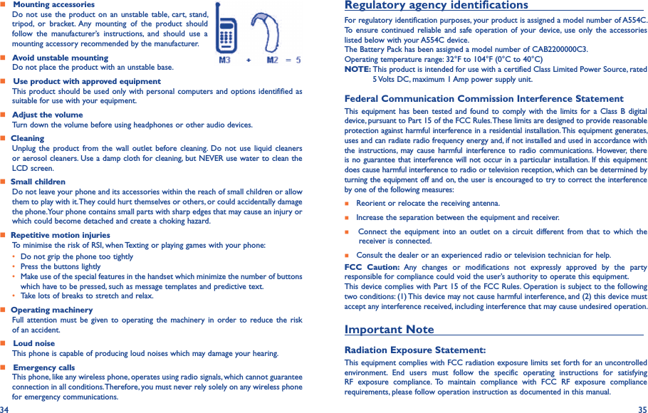 34 35    Mounting accessoriesDo not use  the product on  an unstable  table,  cart,  stand, tripod,  or  bracket.  Any  mounting  of  the  product  should follow  the  manufacturer’s  instructions,  and  should  use  a mounting accessory recommended by the manufacturer.    Avoid unstable mounting Do not place the product with an unstable base.    Use product with approved equipmentThis product should be used only with personal computers and options identifified as suitable for use with your equipment.    Adjust the volumeTurn down the volume before using headphones or other audio devices.   CleaningUnplug  the  product from  the  wall  outlet  before  cleaning.  Do  not  use  liquid  cleaners or aerosol cleaners. Use a damp cloth for cleaning, but NEVER use water to clean the LCD screen.   Small childrenDo not leave your phone and its accessories within the reach of small children or allow them to play with it. They could hurt themselves or others, or could accidentally damage the phone. Your phone contains small parts with sharp edges that may cause an injury or which could become detached and create a choking hazard.   Repetitive motion injuriesTo minimise the risk of RSI, when Texting or playing games with your phone:• Do not grip the phone too tightly• Press the buttons lightly• Make use of the special features in the handset which minimize the number of buttons which have to be pressed, such as message templates and predictive text.• Take lots of breaks to stretch and relax.   Operating machineryFull  attention must be  given  to  operating  the machinery  in  order to reduce  the  risk of an accident.   Loud noiseThis phone is capable of producing loud noises which may damage your hearing.    Emergency callsThis phone, like any wireless phone, operates using radio signals, which cannot guarantee connection in all conditions. Therefore, you must never rely solely on any wireless phone for emergency communications.Regulatory agency identifications                                    For regulatory identification purposes, your product is assigned a model number of A554C. To ensure continued reliable and  safe operation  of  your device,  use  only the  accessories listed below with your A554C device.The Battery Pack has been assigned a model number of CAB2200000C3.Operating temperature range: 32°F to 104°F (0°C to 40°C)NOTE:  This product is intended for use with a certified Class Limited Power Source, rated 5 Volts DC, maximum 1 Amp power supply unit.Federal Communication Commission Interference StatementThis equipment  has  been tested and  found to comply with the  limits for a Class B digital device, pursuant to Part 15 of the FCC Rules. These limits are designed to provide reasonable protection against harmful interference in a residential installation. This equipment generates, uses and can radiate radio frequency energy and, if not installed and used in accordance with the instructions,  may  cause  harmful  interference  to  radio  communications.  However,  there is no guarantee that interference will not occur in a particular installation. If this equipment does cause harmful interference to radio or television reception, which can be determined by turning the equipment off and on, the user is encouraged to try to correct the interference by one of the following measures:    Reorient or relocate the receiving antenna.    Increase the separation between the equipment and receiver.      Connect  the  equipment  into  an  outlet  on  a  circuit different from  that  to  which  the     receiver is connected.   Consult the dealer or an experienced radio or television technician for help.FCC  Caution:  Any  changes  or  modifications  not  expressly  approved  by  the  party responsible for compliance could void the user’s authority to operate this equipment.This device complies with Part 15 of the FCC Rules. Operation is subject to the following two conditions: (1) This device may not cause harmful interference, and (2) this device must accept any interference received, including interference that may cause undesired operation.Important Note                                                                  Radiation Exposure Statement:This equipment complies with FCC radiation exposure limits set forth for an uncontrolled environment.  End  users  must  follow  the  specific  operating  instructions  for  satisfying RF  exposure  compliance.  To  maintain  compliance  with  FCC  RF  exposure  compliance requirements, please follow operation instruction as documented in this manual.