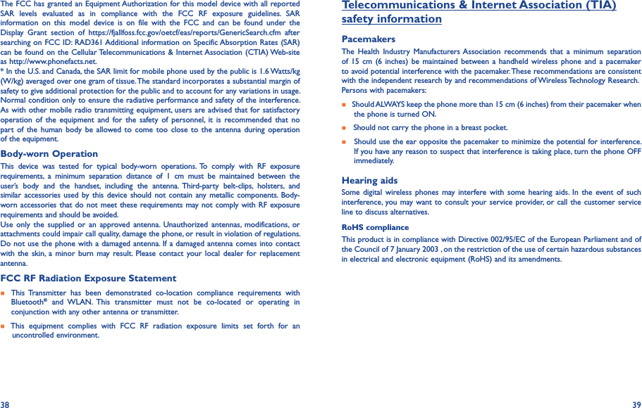 38 39The FCC has granted an Equipment Authorization for this model device with all reported SAR  levels  evaluated  as  in  compliance  with  the  FCC  RF  exposure  guidelines.  SAR information  on  this  model  device  is  on  file  with  the  FCC  and  can  be  found  under  the Display  Grant  section  of  https://fjallfoss.fcc.gov/oetcf/eas/reports/GenericSearch.cfm  after searching on FCC ID: RAD361 Additional information on Specific Absorption Rates (SAR) can be found on the Cellular Telecommunications &amp; Internet Association (CTIA) Web-site as http://www.phonefacts.net.* In the U.S. and Canada, the SAR limit for mobile phone used by the public is 1.6 Watts/kg (W/kg) averaged over one gram of tissue. The standard incorporates a substantial margin of safety to give additional protection for the public and to account for any variations in usage.Normal condition only to ensure the radiative performance and safety of the interference. As with other mobile radio transmitting equipment, users are advised that for satisfactory operation  of  the  equipment  and  for  the  safety  of  personnel,  it  is  recommended  that  no part  of the human  body  be  allowed to  come too close  to  the  antenna during operation of the equipment.Body-worn OperationThis  device  was  tested  for  typical  body-worn  operations.  To  comply  with  RF  exposure requirements,  a  minimum  separation  distance  of  1  cm  must  be  maintained  between  the user’s  body  and  the  handset,  including  the  antenna.  Third-party  belt-clips,  holsters,  and similar accessories used by  this  device should not contain any metallic  components.  Body-worn accessories that do not meet these requirements may not comply with RF exposure requirements and should be avoided.Use  only  the  supplied  or  an  approved antenna.  Unauthorized  antennas,  modifications,  or attachments could impair call quality, damage the phone, or result in violation of regulations. Do not use the phone with a damaged antenna. If a damaged antenna comes into contact with the skin,  a  minor burn may result.  Please contact  your local dealer  for  replacement antenna.FCC RF Radiation Exposure Statement    This Transmitter  has  been  demonstrated  co-location  compliance  requirements  with Bluetooth®  and  WLAN.  This  transmitter  must  not  be  co-located  or  operating  in conjunction with any other antenna or transmitter.    This  equipment  complies  with  FCC  RF  radiation  exposure  limits  set  forth  for  an    uncontrolled environment.Telecommunications &amp; Internet Association (TIA)safety informationPacemakersThe  Health  Industry  Manufacturers Association  recommends  that  a  minimum  separation of 15  cm  (6 inches)  be maintained between a handheld  wireless phone  and a pacemaker to avoid potential interference with the pacemaker. These recommendations are consistent with the independent research by and recommendations of Wireless Technology Research.Persons with pacemakers:   Should ALWAYS keep the phone more than 15 cm (6 inches) from their pacemaker when the phone is turned ON.   Should not carry the phone in a breast pocket.   Should use the ear opposite the pacemaker to minimize the potential for interference. If you have any reason to suspect that interference is taking place, turn the phone OFF immediately.Hearing aidsSome  digital wireless phones  may interfere  with some hearing aids.  In  the  event of  such interference, you may want to consult your service provider, or call the customer service line to discuss alternatives.RoHS complianceThis product is in compliance with Directive 002/95/EC of the European Parliament and of the Council of 7 January 2003 , on the restriction of the use of certain hazardous substances in electrical and electronic equipment (RoHS) and its amendments.