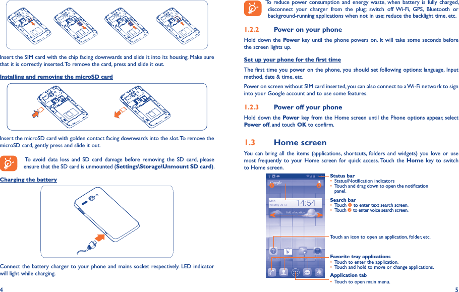 4 5Insert the SIM card with the chip facing downwards and slide it into its housing. Make sure that it is correctly inserted. To remove the card, press and slide it out.Installing and removing the microSD cardInsert the microSD card with golden contact facing downwards into the slot. To remove the microSD card, gently press and slide it out.   To  avoid data  loss  and  SD  card  damage  before  removing  the  SD  card,  please ensure that the SD card is unmounted (Settings\Storage\Unmount SD card).Charging the batteryConnect the battery charger  to your phone and mains socket respectively. LED indicator will light while charging.  To reduce power  consumption and energy waste,  when battery  is fully charged, disconnect  your  charger  from  the  plug;  switch  off  Wi-Fi,  GPS,  Bluetooth  or background-running applications when not in use; reduce the backlight time, etc.1�2�2  Power on your phoneHold down  the Power key until  the phone  powers on. It  will take some seconds before the screen lights up.Set up your phone for the first timeThe first time you power on the  phone, you should set following options: language, Input method, date &amp; time, etc.Power on screen without SIM card inserted, you can also connect to a Wi-Fi network to sign into your Google account and to use some features.1�2�3  Power off your phoneHold down the Power key from the Home screen until the Phone options appear, select Power off, and touch OK to confirm.1�3  Home screenYou  can bring all  the  items  (applications,  shortcuts,  folders  and widgets) you  love or  use most frequently to  your Home  screen  for quick  access. Touch  the  Home  key to switch to Home screen.Status bar• Status/Notification indicators • Touch and drag down to open the notification panel.Application tab• Touch to open main menu.Search bar• Touch  to enter text search screen.• Touch  to enter voice search screen.Touch an icon to open an application, folder, etc.Favorite tray applications• Touch to enter the application.• Touch and hold to move or change applications.