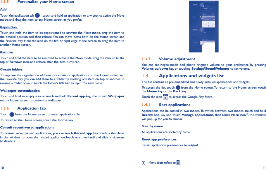 10 111�3�5  Personalize your Home screenAddTouch the application tab   ,  touch and hold an application or a widget to active the Move mode, and drag the item to any Home screen as you prefer.Reposition Touch and hold the item to be repositioned to activate the Move mode, drag the item to the desired position and then release. You can move items both on the Home screen and the Favorite tray. Hold the icon on the left or right edge of the screen to drag the item to another Home screen.RemoveTouch and hold the item to be removed to activate the Move mode, drag the item up to the top of Remove icon, and release after the item turns red.Create foldersTo improve the organization of items (shortcuts or applications) on the Home screen and the Favorite tray, you can add them to a folder by stacking one item on top of another. To rename a folder, open it, touch the folder’s title bar to input the new name.Wallpaper customizationTouch and hold an empty area or touch and hold Recent app key,  then touch Wallpaper on the Home screen to customize wallpaper.1�3�6  Application tabTouch   from the Home screen to enter applications list. To return to the Home screen, touch the Home key.Consult recently-used applicationsTo consult  recently-used applications, you can touch Recent  app key. Touch  a thumbnail in the  window to  open the  related application.Touch one thumbnail and slide  it sideways to delete it.1�3�7  Volume adjustmentYou  can  set  ringer,  media  and  phone  ringtone  volume  to  your  preference  by  pressing Volume up/down key, or touching Settings\Sound\Volumes to set volume.1�4  Applications and widgets listThe list contains all pre-embedded and newly installed applications and widgets.To access the list, touch   from the Home screen. To return to the Home screen, touch the Home key or the Back key.Touch the icon   to access the Google Play Store.  1�4�1  Sort applicationsApplications can be sorted in two modes. To switch between two modes, touch  and hold Recent app key and touch Manage applications, then touch Menu icon(1), the window will pop up for you to choose.Sort by name All applications are sorted by name.Reset app preferences: Resets application preferences to original.(1)   Menu icon refers to   .