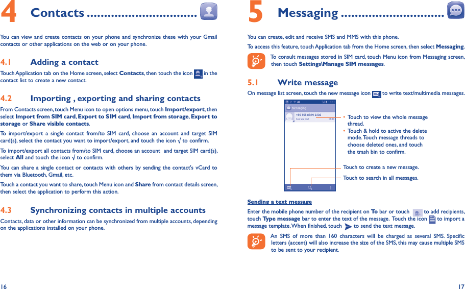 16 174 Contacts ��������������������������������You can view and create contacts on your phone and synchronize these with your Gmail contacts or other applications on the web or on your phone.4�1  Adding a contactTouch Application tab on the Home screen, select Contacts, then touch the icon   in the contact list to create a new contact.4�2  Importing , exporting and sharing contactsFrom Contacts screen, touch Menu icon to open options menu, touch Import/export, then select Import from SIM card, Export to SIM card, Import from storage, Export to storage or Share visible contacts.To  import/export  a  single  contact  from/to  SIM  card,  choose  an  account  and  target  SIM card(s), select the contact you want to import/export, and touch the icon √ to confirm.To import/export all contacts from/to SIM card, choose an account  and target SIM card(s), select All and touch the icon √ to confirm.You can share a single contact or contacts with others by sending the contact&apos;s vCard to them via Bluetooth, Gmail, etc.Touch a contact you want to share, touch Menu icon and Share from contact details screen, then select the application to perform this action. 4�3  Synchronizing contacts in multiple accountsContacts, data or other information can be synchronized from multiple accounts, depending on the applications installed on your phone.5 Messaging ������������������������������You can create, edit and receive SMS and MMS with this phone.To access this feature, touch Application tab from the Home screen, then select Messaging.To consult messages stored in SIM card, touch Menu icon from Messaging screen, then touch Settings\Manage SIM messages.5�1  Write messageOn message list screen, touch the new message icon   to write text/multimedia messages.Touch to create a new message.Touch to search in all messages.• Touch to view the whole message thread.• Touch &amp; hold to active the delete mode. Touch message threads to choose deleted ones, and touch the trash bin to confirm.Sending a text messageEnter the mobile phone number of the recipient on To bar or touch    to add recipients, touch Type message bar to enter the text of the message.  Touch the icon   to import a message template. When finished, touch   to send the text message. An  SMS  of  more  than  160  characters  will  be  charged  as  several  SMS.  Specific letters (accent) will also increase the size of the SMS, this may cause multiple SMS to be sent to your recipient.