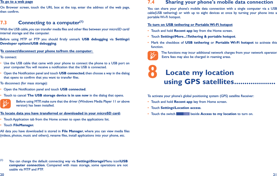 20 21To go to a web pageOn  Browser screen,  touch  the  URL  box  at  the  top,  enter  the  address  of  the  web page, then confirm. 7�3  Connecting to a computer(1)With the USB cable, you can transfer media files and other files between your microSD card/internal storage and the computer. Before  using  MTP  or  PTP  you  should  firstly  unmark  USB  debugging  via  Settings\Developer options\USB debugging.To connect/disconnect your phone to/from the computer:To connect:• Use the USB cable that came with your phone to connect the phone to a USB port on your computer. You will receive a notification that the USB is connected.• Open the Notification panel and touch USB connected, then choose a way in the dialog that opens to confirm that you want to transfer files.To disconnect (for mass storage):• Open the Notification panel and touch USB connected.• Touch to cancel The USB storage device is in use now in the dialog that opens.Before using MTP, make sure that the driver (Windows Media Player 11 or above version) has been installed.To locate data you have transferred or downloaded in your microSD card:• Touch Application tab from the Home screen to open the applications list.• Touch FileManager�All data you have downloaded is stored in File Manager, where you can view media files (videos, photos, music and others), rename files, install applications into your phone, etc.(1) You can change the default connecting way via Settings\Storage\Menu icon\USB computer  connection.  Compared  with  mass  storage,  some  operations  are not usable via MTP and PTP.7�4  Sharing your phone&apos;s mobile data connectionYou  can  share  your  phone&apos;s  mobile  data  connection  with  a  single  computer  via  a  USB cable(USB  tethering)  or  with  up  to  eight  devices  at  once  by  turning  your  phone  into  a portable Wi-Fi hotspot.To turn on USB tethering or Portable Wi-Fi hotspot• Touch and hold Recent app key from the Home screen.• Touch Settings\More���\Tethering &amp; portable hotspot.• Mark  the  checkbox  of  USB  tethering  or  Portable Wi-Fi  hotspot  to  activate  this function. The functions may incur additional network charges from your network operator. Extra fees may also be charged in roaming areas. 8 Locate my location         using GPS satellites ��������������������To activate your phone’s global positioning system (GPS) satellite Receiver:• Touch and hold Recent app key from Home screen.• Touch Settings\Location access.• Touch the switch   beside Access to my location to turn on.