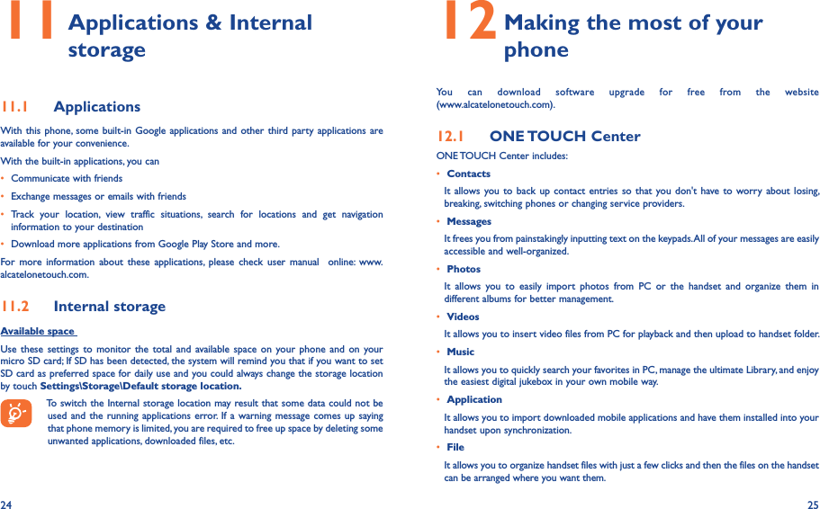 24 2511  Applications &amp; Internal storage 11�1  ApplicationsWith this phone, some built-in Google applications and other third party applications are available for your convenience.With the built-in applications, you can• Communicate with friends• Exchange messages or emails with friends• Track  your  location,  view  traffic  situations,  search  for  locations  and  get  navigation information to your destination• Download more applications from Google Play Store and more.For  more  information  about  these  applications,  please  check  user  manual    online:  www.alcatelonetouch.com.11�2  Internal storageAvailable space Use  these settings to  monitor  the  total  and available  space on your  phone  and  on your micro SD card; If SD has been detected, the system will remind you that if you want to set SD card as preferred space for daily use and you could always change the storage location by touch Settings\Storage\Default storage location�To switch the Internal storage location may result that some data could not be used and the running applications error. If a warning message  comes up saying that phone memory is limited, you are required to free up space by deleting some unwanted applications, downloaded files, etc.12  Making the most of your phone You  can  download  software  upgrade  for  free  from  the  website  (www.alcatelonetouch.com). 12�1  ONE TOUCH CenterONE TOUCH Center includes:• ContactsIt allows  you to  back up  contact entries so  that you don&apos;t have to worry about  losing, breaking, switching phones or changing service providers.• MessagesIt frees you from painstakingly inputting text on the keypads. All of your messages are easily accessible and well-organized.• PhotosIt  allows  you  to  easily  import  photos  from  PC  or  the  handset  and  organize  them  in different albums for better management.• VideosIt allows you to insert video files from PC for playback and then upload to handset folder.• MusicIt allows you to quickly search your favorites in PC, manage the ultimate Library, and enjoy the easiest digital jukebox in your own mobile way. • Application It allows you to import downloaded mobile applications and have them installed into your handset upon synchronization.• File It allows you to organize handset files with just a few clicks and then the files on the handset can be arranged where you want them.