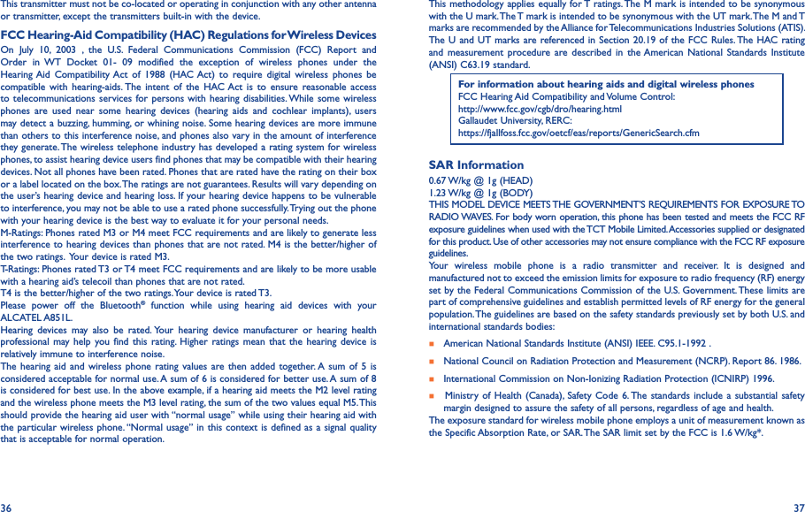 36 37This transmitter must not be co-located or operating in conjunction with any other antenna or transmitter, except the transmitters built-in with the device.FCC Hearing-Aid Compatibility (HAC) Regulations for Wireless DevicesOn  July  10,  2003  ,  the  U.S.  Federal  Communications  Commission  (FCC)  Report  and Order  in  WT  Docket  01-  09  modified  the  exception  of  wireless  phones  under  the Hearing Aid  Compatibility Act  of  1988  (HAC Act)  to  require  digital  wireless  phones  be compatible  with  hearing-aids. The  intent  of  the  HAC Act  is  to  ensure reasonable access to telecommunications services for persons  with hearing disabilities. While some wireless phones  are  used  near  some  hearing  devices  (hearing  aids  and  cochlear  implants),  users may detect a buzzing, humming, or whining noise. Some hearing devices are more immune than others to this interference noise, and phones also vary in the amount of interference they generate. The wireless telephone industry has developed a rating system for wireless phones, to assist hearing device users find phones that may be compatible with their hearing devices. Not all phones have been rated. Phones that are rated have the rating on their box or a label located on the box. The ratings are not guarantees. Results will vary depending on the user’s hearing device and hearing loss. If your hearing device happens to be vulnerable to interference, you may not be able to use a rated phone successfully. Trying out the phone with your hearing device is the best way to evaluate it for your personal needs.M-Ratings: Phones rated M3 or M4 meet FCC requirements and are likely to generate less interference to hearing devices than phones that are not rated. M4 is the better/higher of the two ratings.  Your device is rated M3.T-Ratings: Phones rated T3 or T4 meet FCC requirements and are likely to be more usable with a hearing aid’s telecoil than phones that are not rated. T4 is the better/higher of the two ratings. Your device is rated T3.Please  power  off  the  Bluetooth®  function  while  using  hearing  aid  devices  with  your ALCATEL A851L.Hearing  devices  may  also  be  rated. Your  hearing  device  manufacturer  or  hearing  health professional may help  you find  this rating.  Higher  ratings mean  that  the hearing device  is relatively immune to interference noise.The hearing  aid  and wireless phone rating  values are then added together. A  sum of  5 is considered acceptable for normal use. A sum of 6 is considered for better use. A sum of 8 is considered for best use. In the above example, if a hearing aid meets the M2 level rating and the wireless phone meets the M3 level rating, the sum of the two values equal M5. This should provide the hearing aid user with “normal usage” while using their hearing aid with the particular wireless phone. “Normal usage” in this context is defined as a signal quality that is acceptable for normal operation.This methodology applies equally for T ratings. The M mark is intended to be synonymous with the U mark. The T mark is intended to be synonymous with the UT mark. The M and T marks are recommended by the Alliance for Telecommunications Industries Solutions (ATIS). The U and  UT marks are referenced in Section 20.19 of the FCC Rules. The HAC  rating and  measurement procedure  are described in  the American  National  Standards  Institute (ANSI) C63.19 standard.For information about hearing aids and digital wireless phonesFCC Hearing Aid Compatibility and Volume Control:http://www.fcc.gov/cgb/dro/hearing.htmlGallaudet University, RERC:https://fjallfoss.fcc.gov/oetcf/eas/reports/GenericSearch.cfmSAR Information0.67 W/kg @ 1g (HEAD)1.23 W/kg @ 1g (BODY)THIS MODEL DEVICE MEETS THE GOVERNMENT’S REQUIREMENTS FOR EXPOSURE TO RADIO WAVES. For body worn operation, this phone has been tested and meets the FCC RF exposure guidelines when used with the TCT Mobile Limited. Accessories supplied or designated for this product. Use of other accessories may not ensure compliance with the FCC RF exposure guidelines.Your  wireless  mobile  phone  is  a  radio  transmitter  and  receiver.  It  is  designed  and manufactured not to exceed the emission limits for exposure to radio frequency (RF) energy set by the Federal Communications Commission of the U.S. Government. These limits are part of comprehensive guidelines and establish permitted levels of RF energy for the general population. The guidelines are based on the safety standards previously set by both U.S. and international standards bodies:    American National Standards Institute (ANSI) IEEE. C95.1-1992 .    National Council on Radiation Protection and Measurement (NCRP). Report 86. 1986.    International Commission on Non-Ionizing Radiation Protection (ICNIRP) 1996.     Ministry of  Health (Canada),  Safety Code 6. The standards include a substantial safety    margin designed to assure the safety of all persons, regardless of age and health.The exposure standard for wireless mobile phone employs a unit of measurement known as the Specific Absorption Rate, or SAR. The SAR limit set by the FCC is 1.6 W/kg*.