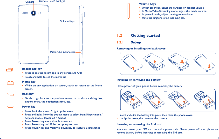2 3Camera Camera Flash/FlashlightVolumn KeysMicro-USB ConnectorRecent app key• Press to see the recent app in any screen and APP.• Touch and hold to see the menu list.   Home key• While  on  any application or  screen,  touch  to  return  to  the  Home screen.   Back key• Touch to  go back to  the previous screen, or to  close a dialog  box, options menu, the notification panel, etc.   Power key• Press: Lock the screen / Light up the screen• Press and hold: Show the pop-up menu to select from Ringer mode / Airplane mode / Power off / Reboot• Press Power key more than 7s to restart.• Press Power key and Volume up key to reset.• Press Power key and Volume down key to capture a screenshot.     Volume Keys • Under call mode, adjust the earpiece or headset volume.• In Music/Video/Streaming mode, adjust the media volume.• In general mode, adjust the ring tone volume.• Mute the ringtone of an incoming call.1�2  Getting started1�2�1  Set-upRemoving or installing the back coverInstalling or removing the batteryPlease power off your phone before removing the battery.• Insert and click the battery into place, then close the phone cover.• Unclip the cover, then remove the battery.Inserting or removing the SIM cardYou  must  insert  your  SIM  card  to  make  phone  calls.  Please  power  off  your  phone  and remove battery before inserting or removing the SIM card.