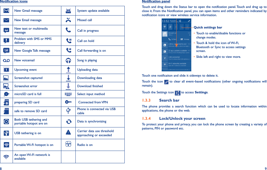 8 9Notification iconsNew Gmail message System update availableNew Email message Missed callNew text or multimedia message Call in progressProblem with SMS or MMS delivery     Call on holdNew Google Talk message     Call forwarding is onNew voicemail Song is playingUpcoming event Uploading data    Screenshot captured Downloading dataScreenshot error Download finishedmicroSD card is full Select input methodpreparing SD card  Connected from VPNsafe to remove SD card Phone is connected via USB cableBoth USB tethering and portable hotspot are on   Data is synchronizingUSB tethering is on Carrier data use threshold approaching or exceededPortable Wi-Fi hotspot is on Radio is onAn open Wi-Fi network is availableNotification panelTouch and drag down the Status bar to open the notification panel. Touch and drag up to close it. From the Notification panel, you can open items and other reminders indicated by notification icons or view wireless service information. Quick settings bar• Touch to enable/disable functions or change modes.• Touch &amp; hold the icon of Wi-Fi, Bluetooth or Sync to access settings screen.• Slide left and right to view more.Touch one notificaiton and slide it sideways to delete it.Touch the icon   to clear  all  event–based notifications  (other ongoing notifications  will remain).Touch the Settings icon   to access Settings.1�3�3  Search barThe  phone  provides  a  search  function  which  can  be  used  to  locate  information  within applications, the phone or the web. 1�3�4  Lock/Unlock your screenTo protect your phone and privacy, you can lock the phone screen by creating a variety of patterns, PIN or password etc.