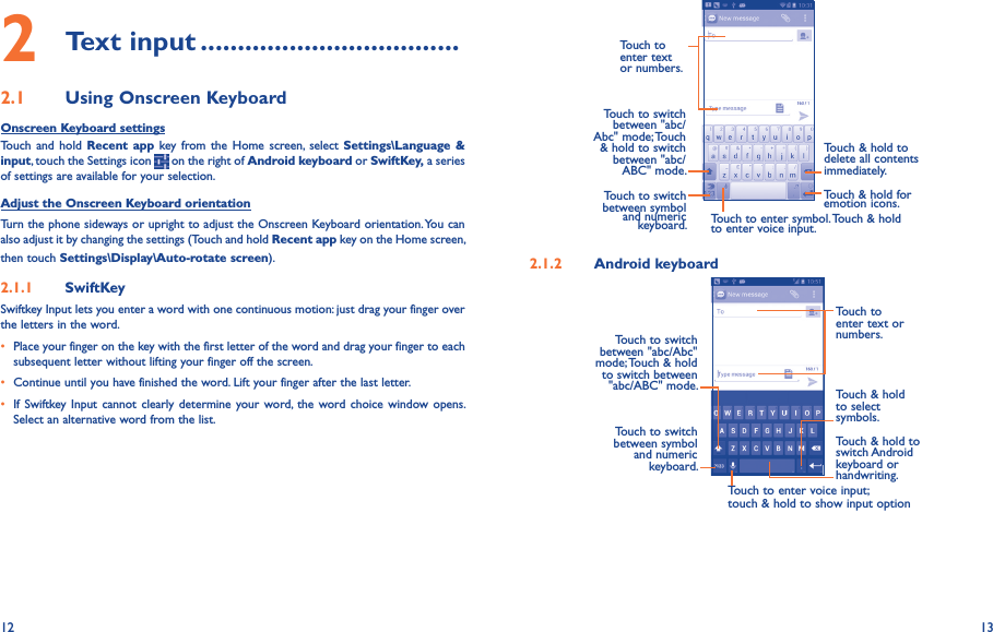 12 132 Text input �����������������������������������2�1  Using Onscreen KeyboardOnscreen Keyboard settingsTouch  and  hold Recent  app key  from the  Home  screen,  select  Settings\Language &amp; input, touch the Settings icon   on the right of Android keyboard or SwiftKey, a series of settings are available for your selection. Adjust the Onscreen Keyboard orientationTurn the phone sideways or upright to adjust the Onscreen Keyboard orientation. You can also adjust it by changing the settings (Touch and hold Recent app key on the Home screen, then touch Settings\Display\Auto-rotate screen).2�1�1  SwiftKeySwiftkey Input lets you enter a word with one continuous motion: just drag your finger over the letters in the word.• Place your finger on the key with the first letter of the word and drag your finger to each subsequent letter without lifting your finger off the screen.• Continue until you have finished the word. Lift your finger after the last letter.• If Swiftkey Input  cannot clearly determine  your word,  the word choice window opens. Select an alternative word from the list.Touch to enter text or numbers. Touch to switch  between &quot;abc/Abc&quot; mode; Touch &amp; hold to switch between &quot;abc/ABC&quot; mode.Touch to enter symbol. Touch &amp; hold to enter voice input.Touch &amp; hold to  delete all contents  immediately.Touch to switch between symbol  and numeric keyboard.Touch &amp; hold for emotion icons.2�1�2  Android keyboardTouch to enter voice input; touch &amp; hold to show input optionTouch to switch between symbol and numeric keyboard.Touch &amp; hold to switch Android keyboard or handwriting.Touch &amp; hold to select symbols.Touch to enter text or numbers.Touch to switch  between &quot;abc/Abc&quot; mode; Touch &amp; hold to switch between &quot;abc/ABC&quot; mode.