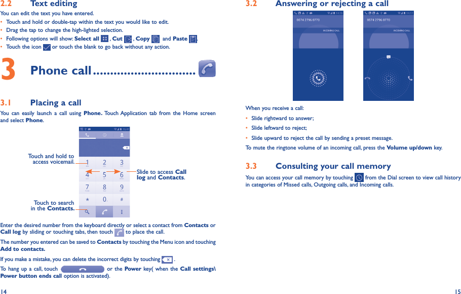 14 152�2  Text editingYou can edit the text you have entered.• Touch and hold or double-tap within the text you would like to edit.• Drag the tap to change the high-lighted selection.• Following options will show: Select all   , Cut   , Copy    and Paste  .• Touch the icon   or touch the blank to go back without any action.3 Phone call ������������������������������3�1  Placing a callYou  can  easily  launch  a  call  using  Phone�  Touch Application tab  from the  Home  screen and select Phone. Touch and hold to access voicemail.Slide to access Call log and Contacts.Touch to search in the Contacts�Enter the desired number from the keyboard directly or select a contact from Contacts or Call log by sliding or touching tabs, then touch   to place the call. The number you entered can be saved to Contacts by touching the Menu icon and touching Add to contacts�If you make a mistake, you can delete the incorrect digits by touching   .To hang up a call,  touch   or the Power key( when the Call  settings\Power button ends call option is activated).3�2  Answering or rejecting a call           When you receive a call:• Slide rightward to answer;• Slide leftward to reject;• Slide upward to reject the call by sending a preset message.To mute the ringtone volume of an incoming call, press the Volume up/down key.3�3  Consulting your call memoryYou can access your call memory by touching   from the Dial screen to view call history in categories of Missed calls, Outgoing calls, and Incoming calls.