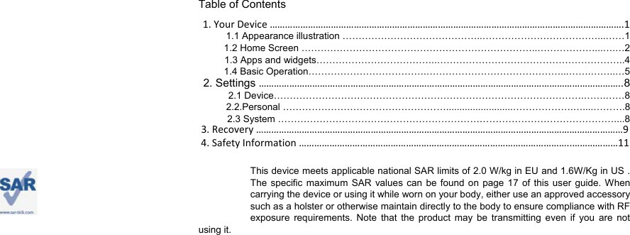 Table of Contents 1.YourDevice………………………………………………………………………………………………………………………….11.1 Appearance illustration ……………………………………..………………………………...……1 1.2 Home Screen ………………………………………………………………..………………...….…2 1.3 Apps and widgets………………………………..…………………………………………………..4 1.4 Basic Operation……………………………….……………………………………...…….……..…5 2. Settings ……………………………………………………………………………………………………………………………..82.1 Device…………………………………………………………………………………….…….……8     2.2.Personal …………………………………………….........................……………….…....……….8   2.3 System ……………………………………………………………………………………………....8   This device meets applicable national SAR limits of 2.0 W/kg in EU and 1.6W/Kg in US . The specific maximum SAR values can be found on page 17 of this user guide. When carrying the device or using it while worn on your body, either use an approved accessory such as a holster or otherwise maintain directly to the body to ensure compliance with RF exposure requirements. Note that the product may be transmitting even if you are not     using it.   3.Recovery………………………………………………………………………………………………………………………………94.SafetyInformation……………………………………………………………………………………………..………………11