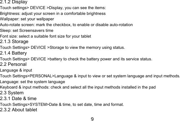 92.1.2 Display Touch settings&gt; DEVICE &gt;Display, you can see the items: Brightness: adjust your screen in a comfortable brightness Wallpaper: set your wallpaper Auto-rotate screen: mark the checkbox, to enable or disable auto-rotation Sleep: set Screensavers time Font size: select a suitable font size for your tablet 2.1.3 Storage Touch Settings&gt; DEVICE &gt;Storage to view the memory using status. 2.1.4 Battery Touch Settings&gt; DEVICE &gt;battery to check the battery power and its service status. 2.2 Personal Language &amp; input Touch Settings&gt;PERSONAL&gt;Language &amp; input to view or set system language and input methods. Language: set the system language Keyboard &amp; input methods: check and select all the input methods installed in the pad 2.3 System 2.3.1 Date &amp; time Touch Settings&gt;SYSTEM&gt;Date &amp; time, to set date, time and format. 2.3.2 About tablet 