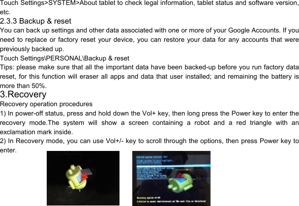 10Touch Settings&gt;SYSTEM&gt;About tablet to check legal information, tablet status and software version, etc. 2.3.3 Backup &amp; reset You can back up settings and other data associated with one or more of your Google Accounts. If you need to replace or factory reset your device, you can restore your data for any accounts that were previously backed up. Touch Settings\PERSONAL\Backup &amp; reset Tips: please make sure that all the important data have been backed-up before you run factory data reset, for this function will eraser all apps and data that user installed; and remaining the battery is more than 50%. 3.Recovery Recovery operation procedures 1) In power-off status, press and hold down the Vol+ key, then long press the Power key to enter the recovery mode.The system will show a screen containing a robot and a red triangle with an exclamation mark inside.   2) In Recovery mode, you can use Vol+/- key to scroll through the options, then press Power key to enter.   