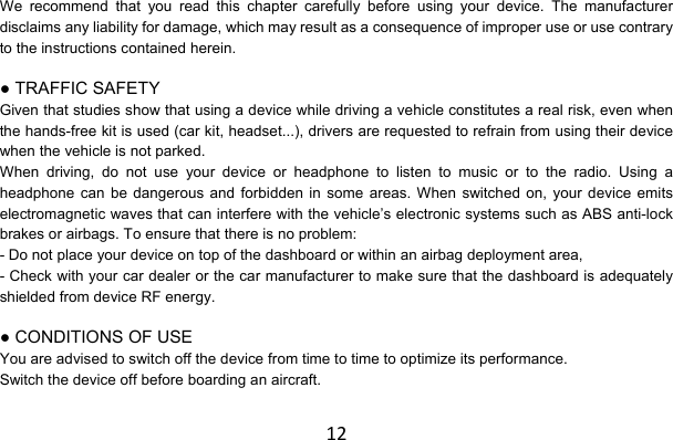 12We recommend that you read this chapter carefully before using your device. The manufacturer disclaims any liability for damage, which may result as a consequence of improper use or use contrary to the instructions contained herein.  ● TRAFFIC SAFETY Given that studies show that using a device while driving a vehicle constitutes a real risk, even when the hands-free kit is used (car kit, headset...), drivers are requested to refrain from using their device when the vehicle is not parked. When driving, do not use your device or headphone to listen to music or to the radio. Using a headphone can be dangerous and forbidden in some areas. When switched on, your device emits electromagnetic waves that can interfere with the vehicle’s electronic systems such as ABS anti-lock brakes or airbags. To ensure that there is no problem: - Do not place your device on top of the dashboard or within an airbag deployment area, - Check with your car dealer or the car manufacturer to make sure that the dashboard is adequately shielded from device RF energy.  ● CONDITIONS OF USE You are advised to switch off the device from time to time to optimize its performance. Switch the device off before boarding an aircraft. 