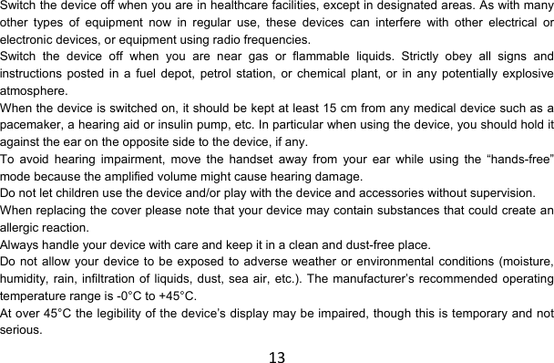 13Switch the device off when you are in healthcare facilities, except in designated areas. As with many other types of equipment now in regular use, these devices can interfere with other electrical or electronic devices, or equipment using radio frequencies. Switch the device off when you are near gas or flammable liquids. Strictly obey all signs and instructions posted in a fuel depot, petrol station, or chemical plant, or in any potentially explosive atmosphere. When the device is switched on, it should be kept at least 15 cm from any medical device such as a pacemaker, a hearing aid or insulin pump, etc. In particular when using the device, you should hold it against the ear on the opposite side to the device, if any. To avoid hearing impairment, move the handset away from your ear while using the “hands-free” mode because the amplified volume might cause hearing damage. Do not let children use the device and/or play with the device and accessories without supervision. When replacing the cover please note that your device may contain substances that could create an allergic reaction. Always handle your device with care and keep it in a clean and dust-free place. Do not allow your device to be exposed to adverse weather or environmental conditions (moisture, humidity, rain, infiltration of liquids, dust, sea air, etc.). The manufacturer’s recommended operating temperature range is -0°C to +45°C. At over 45°C the legibility of the device’s display may be impaired, though this is temporary and not serious. 