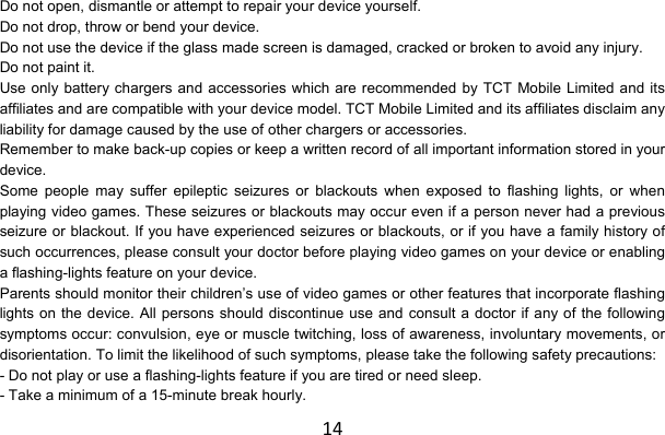 14Do not open, dismantle or attempt to repair your device yourself. Do not drop, throw or bend your device. Do not use the device if the glass made screen is damaged, cracked or broken to avoid any injury. Do not paint it. Use only battery chargers and accessories which are recommended by TCT Mobile Limited and its affiliates and are compatible with your device model. TCT Mobile Limited and its affiliates disclaim any liability for damage caused by the use of other chargers or accessories. Remember to make back-up copies or keep a written record of all important information stored in your device. Some people may suffer epileptic seizures or blackouts when exposed to flashing lights, or when playing video games. These seizures or blackouts may occur even if a person never had a previous seizure or blackout. If you have experienced seizures or blackouts, or if you have a family history of such occurrences, please consult your doctor before playing video games on your device or enabling a flashing-lights feature on your device. Parents should monitor their children’s use of video games or other features that incorporate flashing lights on the device. All persons should discontinue use and consult a doctor if any of the following symptoms occur: convulsion, eye or muscle twitching, loss of awareness, involuntary movements, or disorientation. To limit the likelihood of such symptoms, please take the following safety precautions: - Do not play or use a flashing-lights feature if you are tired or need sleep. - Take a minimum of a 15-minute break hourly. 