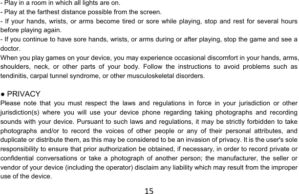 15- Play in a room in which all lights are on. - Play at the farthest distance possible from the screen. - If your hands, wrists, or arms become tired or sore while playing, stop and rest for several hours before playing again. - If you continue to have sore hands, wrists, or arms during or after playing, stop the game and see a doctor. When you play games on your device, you may experience occasional discomfort in your hands, arms, shoulders, neck, or other parts of your body. Follow the instructions to avoid problems such as tendinitis, carpal tunnel syndrome, or other musculoskeletal disorders.  ● PRIVACY Please note that you must respect the laws and regulations in force in your jurisdiction or other jurisdiction(s) where you will use your device phone regarding taking photographs and recording sounds with your device. Pursuant to such laws and regulations, it may be strictly forbidden to take photographs and/or to record the voices of other people or any of their personal attributes, and duplicate or distribute them, as this may be considered to be an invasion of privacy. It is the user&apos;s sole responsibility to ensure that prior authorization be obtained, if necessary, in order to record private or confidential conversations or take a photograph of another person; the manufacturer, the seller or vendor of your device (including the operator) disclaim any liability which may result from the improper use of the device. 