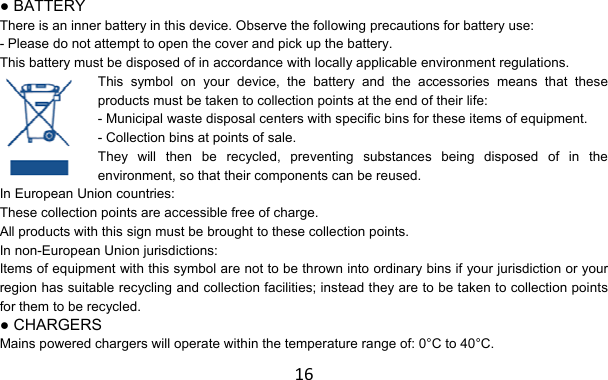 16 ● BATTERY There is an inner battery in this device. Observe the following precautions for battery use: - Please do not attempt to open the cover and pick up the battery. This battery must be disposed of in accordance with locally applicable environment regulations. This symbol on your device, the battery and the accessories means that these products must be taken to collection points at the end of their life: - Municipal waste disposal centers with specific bins for these items of equipment. - Collection bins at points of sale. They will then be recycled, preventing substances being disposed of in the environment, so that their components can be reused. In European Union countries: These collection points are accessible free of charge. All products with this sign must be brought to these collection points. In non-European Union jurisdictions: Items of equipment with this symbol are not to be thrown into ordinary bins if your jurisdiction or your region has suitable recycling and collection facilities; instead they are to be taken to collection points for them to be recycled. ● CHARGERS Mains powered chargers will operate within the temperature range of: 0°C to 40°C. 