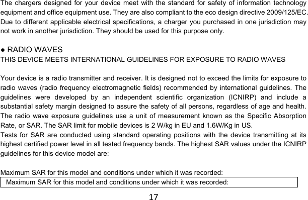 17The chargers designed for your device meet with the standard for safety of information technology equipment and office equipment use. They are also compliant to the eco design directive 2009/125/EC. Due to different applicable electrical specifications, a charger you purchased in one jurisdiction may not work in another jurisdiction. They should be used for this purpose only.  ● RADIO WAVES THIS DEVICE MEETS INTERNATIONAL GUIDELINES FOR EXPOSURE TO RADIO WAVES  Your device is a radio transmitter and receiver. It is designed not to exceed the limits for exposure to radio waves (radio frequency electromagnetic fields) recommended by international guidelines. The guidelines were developed by an independent scientific organization (ICNIRP) and include a substantial safety margin designed to assure the safety of all persons, regardless of age and health. The radio wave exposure guidelines use a unit of measurement known as the Specific Absorption Rate, or SAR. The SAR limit for mobile devices is 2 W/kg in EU and 1.6W/Kg in US. Tests for SAR are conducted using standard operating positions with the device transmitting at its highest certified power level in all tested frequency bands. The highest SAR values under the ICNIRP guidelines for this device model are:  Maximum SAR for this model and conditions under which it was recorded: Maximum SAR for this model and conditions under which it was recorded: 