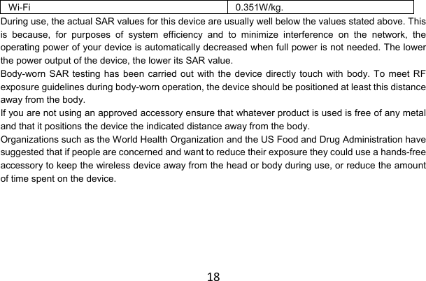 18Wi-Fi 0.351W/kg. During use, the actual SAR values for this device are usually well below the values stated above. This is because, for purposes of system efficiency and to minimize interference on the network, the operating power of your device is automatically decreased when full power is not needed. The lower the power output of the device, the lower its SAR value. Body-worn SAR testing has been carried out with the device directly touch with body. To meet RF exposure guidelines during body-worn operation, the device should be positioned at least this distance away from the body. If you are not using an approved accessory ensure that whatever product is used is free of any metal and that it positions the device the indicated distance away from the body. Organizations such as the World Health Organization and the US Food and Drug Administration have suggested that if people are concerned and want to reduce their exposure they could use a hands-free accessory to keep the wireless device away from the head or body during use, or reduce the amount of time spent on the device.       
