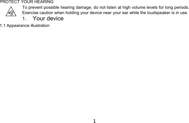 1PROTECT YOUR HEARING To prevent possible hearing damage, do not listen at high volume levels for long periods. Exercise caution when holding your device near your ear while the loudspeaker is in use. 1． Your device  1.1 Appearance illustration 