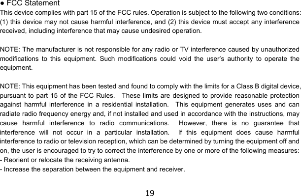 19● FCC Statement This device complies with part 15 of the FCC rules. Operation is subject to the following two conditions: (1) this device may not cause harmful interference, and (2) this device must accept any interference received, including interference that may cause undesired operation.  NOTE: The manufacturer is not responsible for any radio or TV interference caused by unauthorized modifications to this equipment. Such modifications could void the user’s authority to operate the equipment.  NOTE: This equipment has been tested and found to comply with the limits for a Class B digital device, pursuant to part 15 of the FCC Rules.    These limits are designed to provide reasonable protection against harmful interference in a residential installation.  This equipment generates uses and can radiate radio frequency energy and, if not installed and used in accordance with the instructions, may cause harmful interference to radio communications.  However, there is no guarantee that interference will not occur in a particular installation.  If this equipment does cause harmful interference to radio or television reception, which can be determined by turning the equipment off and on, the user is encouraged to try to correct the interference by one or more of the following measures: - Reorient or relocate the receiving antenna. - Increase the separation between the equipment and receiver. 