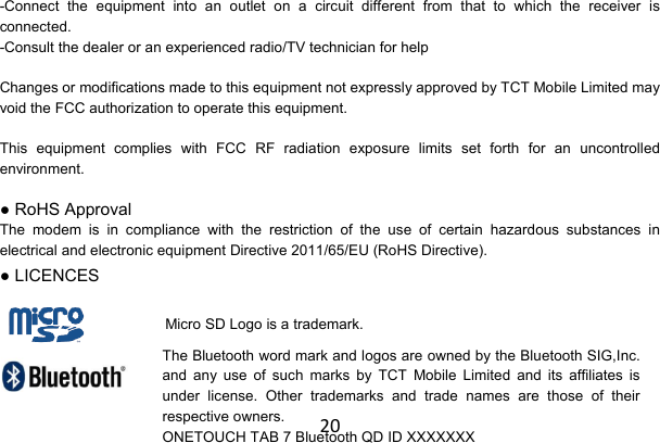20-Connect the equipment into an outlet on a circuit different from that to which the receiver is connected. -Consult the dealer or an experienced radio/TV technician for help  Changes or modifications made to this equipment not expressly approved by TCT Mobile Limited may void the FCC authorization to operate this equipment.  This equipment complies with FCC RF radiation exposure limits set forth for an uncontrolled environment. ● RoHS Approval The modem is in compliance with the restriction of the use of certain hazardous substances in electrical and electronic equipment Directive 2011/65/EU (RoHS Directive). ● LICENCES    Micro SD Logo is a trademark.The Bluetooth word mark and logos are owned by the Bluetooth SIG,Inc. and any use of such marks by TCT Mobile Limited and its affiliates is under license. Other trademarks and trade names are those of their respective owners. ONETOUCH TAB 7 Bluetooth QD ID XXXXXXX 