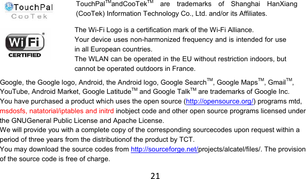 21       Google, the Google logo, Android, the Android logo, Google SearchTM, Google MapsTM, GmailTM, YouTube, Android Market, Google LatitudeTM and Google TalkTM are trademarks of Google Inc. You have purchased a product which uses the open source (http://opensource.org/) programs mtd, msdosfs, natatorial/iptables and initrd inobject code and other open source programs licensed under the GNUGeneral Public License and Apache License. We will provide you with a complete copy of the corresponding sourcecodes upon request within a period of three years from the distributionof the product by TCT. You may download the source codes from http://sourceforge.net/projects/alcatel/files/. The provision of the source code is free of charge. TouchPalTMandCooTekTM are trademarks of Shanghai HanXiang (CooTek) Information Technology Co., Ltd. and/or its Affiliates.The Wi-Fi Logo is a certification mark of the Wi-Fi Alliance. Your device uses non-harmonized frequency and is intended for use in all European countries. The WLAN can be operated in the EU without restriction indoors, but cannot be operated outdoors in France. 