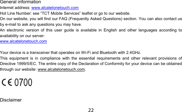 22 General information Internet address: www.alcatelonetouch.com Hot Line Number: see “TCT Mobile Services” leaflet or go to our website. On our website, you will find our FAQ (Frequently Asked Questions) section. You can also contact us by e-mail to ask any questions you may have. An electronic version of this user guide is available in English and other languages according to availability on our server: www.alcatelonetouch.com  Your device is a transceiver that operates on Wi-Fi and Bluetooth with 2.4GHz. This equipment is in compliance with the essential requirements and other relevant provisions of Directive 1999/5/EC. The entire copy of the Declaration of Conformity for your device can be obtained through our website: www.alcatelonetouch.com.   Disclaimer 