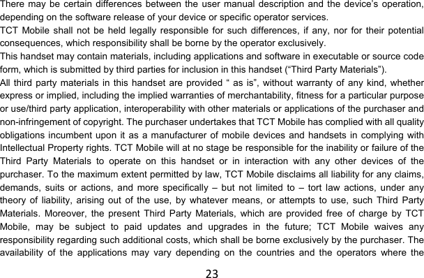 23There may be certain differences between the user manual description and the device’s operation, depending on the software release of your device or specific operator services. TCT Mobile shall not be held legally responsible for such differences, if any, nor for their potential consequences, which responsibility shall be borne by the operator exclusively. This handset may contain materials, including applications and software in executable or source code form, which is submitted by third parties for inclusion in this handset (“Third Party Materials”). All third party materials in this handset are provided “ as is”, without warranty of any kind, whether express or implied, including the implied warranties of merchantability, fitness for a particular purpose or use/third party application, interoperability with other materials or applications of the purchaser and non-infringement of copyright. The purchaser undertakes that TCT Mobile has complied with all quality obligations incumbent upon it as a manufacturer of mobile devices and handsets in complying with Intellectual Property rights. TCT Mobile will at no stage be responsible for the inability or failure of the Third Party Materials to operate on this handset or in interaction with any other devices of the purchaser. To the maximum extent permitted by law, TCT Mobile disclaims all liability for any claims, demands, suits or actions, and more specifically – but not limited to – tort law actions, under any theory of liability, arising out of the use, by whatever means, or attempts to use, such Third Party Materials. Moreover, the present Third Party Materials, which are provided free of charge by TCT Mobile, may be subject to paid updates and upgrades in the future; TCT Mobile waives any responsibility regarding such additional costs, which shall be borne exclusively by the purchaser. The availability of the applications may vary depending on the countries and the operators where the 