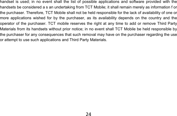 24handset is used; in no event shall the list of possible applications and software provided with the handsets be considered a s an undertaking from TCT Mobile; it shall remain merely as information f or the purchaser. Therefore, TCT Mobile shall not be held responsible for the lack of availability of one or more applications wished for by the purchaser, as its availability depends on the country and the operator of the purchaser. TCT mobile reserves the right at any time to add or remove Third Party Materials from its handsets without prior notice; in no event shall TCT Mobile be held responsible by the purchaser for any consequences that such removal may have on the purchaser regarding the use or attempt to use such applications and Third Party Materials. 