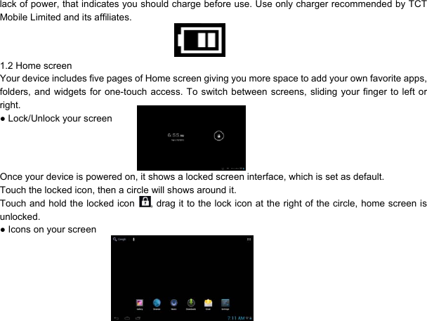 3lack of power, that indicates you should charge before use. Use only charger recommended by TCT Mobile Limited and its affiliates.   1.2 Home screen Your device includes five pages of Home screen giving you more space to add your own favorite apps, folders, and widgets for one-touch access. To switch between screens, sliding your finger to left or right. ● Lock/Unlock your screen   Once your device is powered on, it shows a locked screen interface, which is set as default. Touch the locked icon, then a circle will shows around it. Touch and hold the locked icon  , drag it to the lock icon at the right of the circle, home screen is unlocked. ● Icons on your screen  