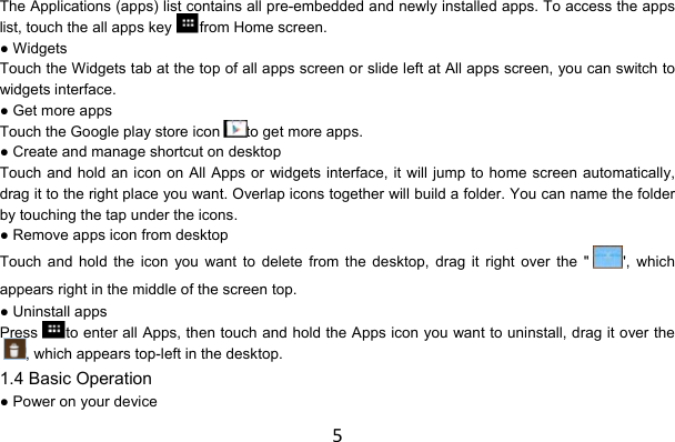 5The Applications (apps) list contains all pre-embedded and newly installed apps. To access the apps list, touch the all apps key from Home screen. ● Widgets Touch the Widgets tab at the top of all apps screen or slide left at All apps screen, you can switch to widgets interface. ● Get more apps Touch the Google play store icon to get more apps. ● Create and manage shortcut on desktop Touch and hold an icon on All Apps or widgets interface, it will jump to home screen automatically, drag it to the right place you want. Overlap icons together will build a folder. You can name the folder by touching the tap under the icons. ● Remove apps icon from desktop Touch and hold the icon you want to delete from the desktop, drag it right over the &quot; &quot;, which appears right in the middle of the screen top. ● Uninstall apps Press to enter all Apps, then touch and hold the Apps icon you want to uninstall, drag it over the, which appears top-left in the desktop. 1.4 Basic Operation ● Power on your device 