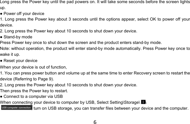 6Long press the Power key until the pad powers on. It will take some seconds before the screen lights up. ● Power off your device 1. Long press the Power key about 3 seconds until the options appear, select OK to power off your device. 2. Long press the Power key about 10 seconds to shut down your device. ● Stand-by mode Press Power key once to shut down the screen and the product enters stand-by mode. Note: without operation, the product will enter stand-by mode automatically. Press Power key once to wake it up. ● Reset your device When your device is out of function, 1. You can press power button and volume up at the same time to enter Recovery screen to restart the device (Referring to Page 9). 2. Long press the Power key about 10 seconds to shut down your device. Then press the Power key to restart. ● Connect to a computer via USB When connecting your device to computer by USB, Select Setting\Storage\ \ , turn on USB storage, you can transfer files between your device and the computer. 