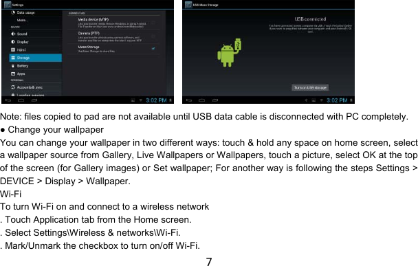 7       Note: files copied to pad are not available until USB data cable is disconnected with PC completely. ● Change your wallpaper You can change your wallpaper in two different ways: touch &amp; hold any space on home screen, select a wallpaper source from Gallery, Live Wallpapers or Wallpapers, touch a picture, select OK at the top of the screen (for Gallery images) or Set wallpaper; For another way is following the steps Settings &gt; DEVICE &gt; Display &gt; Wallpaper. Wi-Fi To turn Wi-Fi on and connect to a wireless network . Touch Application tab from the Home screen. . Select Settings\Wireless &amp; networks\Wi-Fi. . Mark/Unmark the checkbox to turn on/off Wi-Fi. 