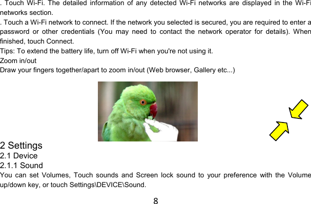 8. Touch Wi-Fi. The detailed information of any detected Wi-Fi networks are displayed in the Wi-Fi networks section. . Touch a Wi-Fi network to connect. If the network you selected is secured, you are required to enter a password or other credentials (You may need to contact the network operator for details). When finished, touch Connect. Tips: To extend the battery life, turn off Wi-Fi when you&apos;re not using it. Zoom in/out Draw your fingers together/apart to zoom in/out (Web browser, Gallery etc...)     2 Settings 2.1 Device 2.1.1 Sound You can set Volumes, Touch sounds and Screen lock sound to your preference with the Volume up/down key, or touch Settings\DEVICE\Sound. 