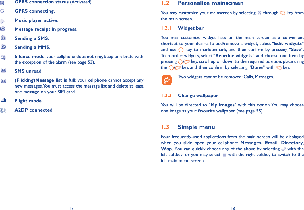 17 18 GPRS connection status (Activated). GPRS connecting. Music player active. Message receipt in progress.  Sending a SMS.  Sending a MMS.  Silence mode: your cellphone does not ring, beep or vibrate with the exception of the alarm (see page 53).  SMS unread  (Flicking)Message list is full: your cellphone cannot accept any new messages. You must access the message list and delete at least one message on your SIM card.  Flight mode. A2DP connected.1.2 Personalize mainscreenYou may customize your mainscreen by selecting   through   key from the main screen. 1.2.1 Widget barYou may customize widget lists on the main screen as a convenient shortcut to your desire. To add/remove a widget, select “Edit widgets” and use   key to mark/unmark, and then confirm by pressing “Save”. To reorder widgets, select “Reorder widgets” and choose one item by pressing  / key, scroll up or down to the required position, place using the  /  key, and then confirm by selecting “Done” with   key.  Two widgets cannot be removed: Calls, Messages. 1.2.2 Change wallpaperYou will be directed to &quot;My images&quot; with this option. You may choose one image as your favourite wallpaper. (see page 55) 1.3 Simple menuFour frequently-used applications from the main screen will be displayed when you slide open your cellphone: Messages, Email,  Directory, Wap. You can quickly choose any of the above by selecting   with the left softkey, or you may select   with the right softkey to switch to the full main menu screen.