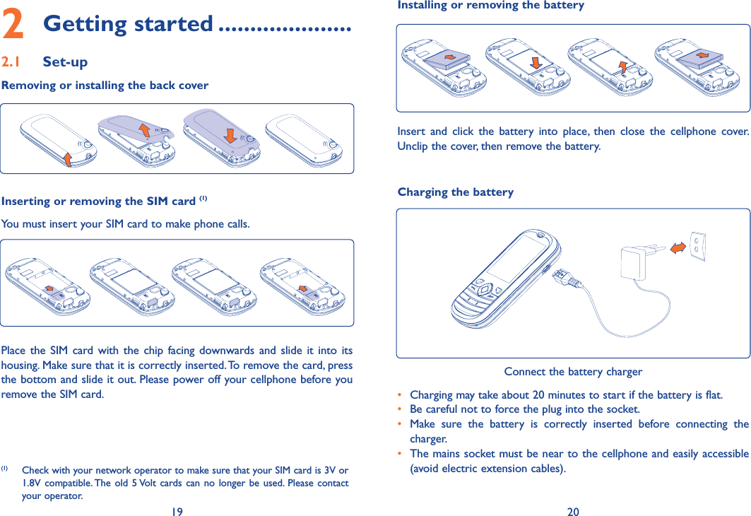 19 202 Getting started .....................2.1 Set-upRemoving or installing the back coverInserting or removing the SIM card (1)You must insert your SIM card to make phone calls.Place the SIM card with the chip facing downwards and slide it into its housing. Make sure that it is correctly inserted. To remove the card, press the bottom and slide it out. Please power off your cellphone before you remove the SIM card. Charging the batteryConnect the battery charger•  Charging may take about 20 minutes to start if the battery is flat.•  Be careful not to force the plug into the socket.•  Make sure the battery is correctly inserted before connecting the charger.•  The mains socket must be near to the cellphone and easily accessible (avoid electric extension cables).Installing or removing the batteryInsert and click the battery into place, then close the cellphone cover. Unclip the cover, then remove the battery.(1)  Check with your network operator to make sure that your SIM card is 3V or 1.8V compatible. The old 5 Volt cards can no longer be used. Please contact your operator.