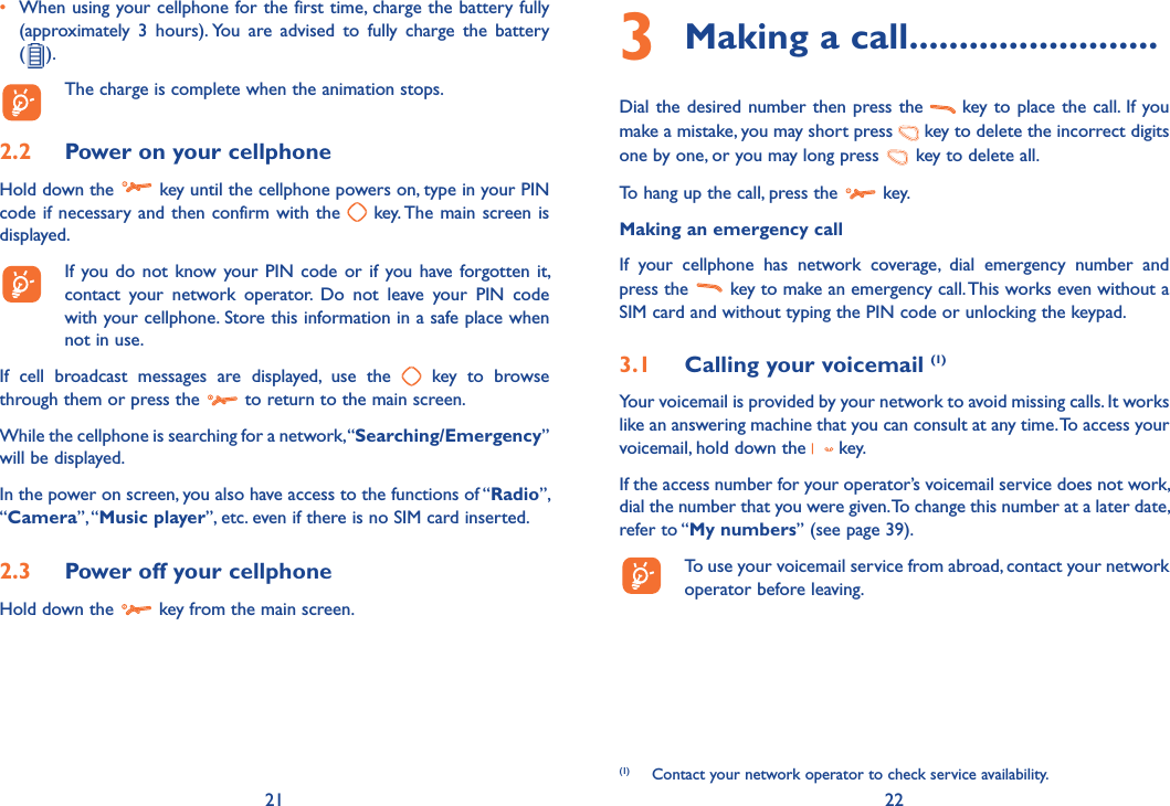 21 22•  When using your cellphone for the first time, charge the battery fully (approximately 3 hours). You are advised to fully charge the battery  ( ).  The charge is complete when the animation stops. 2.2  Power on your cellphoneHold down the   key until the cellphone powers on, type in your PIN code if necessary and then confirm with the   key. The main screen is displayed.  If you do not know your PIN code or if you have forgotten it, contact your network operator. Do not leave your PIN code with your cellphone. Store this information in a safe place when not in use.If cell broadcast messages are displayed, use the   key to browse through them or press the   to return to the main screen.While the cellphone is searching for a network, “Searching/Emergency” will be displayed.In the power on screen, you also have access to the functions of “Radio”, “Camera”, “Music player”, etc. even if there is no SIM card inserted.2.3  Power off your cellphoneHold down the   key from the main screen.3  Making a call .........................Dial the desired number then press the   key to place the call. If you make a mistake, you may short press   key to delete the incorrect digits one by one, or you may long press   key to delete all.To hang up the call, press the   key.Making an emergency callIf your cellphone has network coverage, dial emergency number and press the   key to make an emergency call. This works even without a SIM card and without typing the PIN code or unlocking the keypad. 3.1  Calling your voicemail (1)Your voicemail is provided by your network to avoid missing calls. It works like an answering machine that you can consult at any time. To access your voicemail, hold down the   key.If the access number for your operator’s voicemail service does not work, dial the number that you were given. To change this number at a later date, refer to “My numbers” (see page 39).  To use your voicemail service from abroad, contact your network operator before leaving.(1)  Contact your network operator to check service availability.