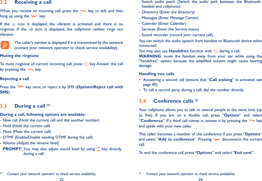 23 243.2  Receiving a callWhen you receive an incoming call, press the   key to talk and then hang up using the   key. If the   icon is displayed, the vibrator is activated and there is no ringtone. If the   icon is displayed, the cellphone neither rings nor vibrates.  The caller’s number is displayed if it is transmitted by the network (contact your network operator to check service availability).Muting the ringtoneTo mute ringtone of current incoming call, press   key. Answer the call by pressing the   key.Rejecting a callPress the   key once, or reject it by SMS (Options\Reject call with SMS).3.3  During a call (1)During a call, following options are available:- New call (Hold the current call and dial another number)- Hold (Hold the current call)- Mute (Mute the current call)- DTMF (Enable/Disable sending DTMF during the call)- Volume (Adjust the vloume level) PROMPT:  You may also adjust sound level by using   key directly during a call.- Switch audio patch (Switch the audio path between the Bluetooth headset and cellphone)- Directory (Enter the directory)- Messages (Enter Message Center)- Calendar (Enter Calendar)- Services (Enter the Service menu)- Sound recorder (record your current call).You can switch the audio speech from handset to Bluetooth device when connected.You may also use Handsfree function with   during a call.   WARNING: move the handset away from your ear while using the “handsfree” option because the amplified volume might cause hearing damage.Handling two calls•  Answering a second call (ensure that “Call waiting” is activated, see page 40).• To call a second party during a call, dial the number directly.3.4 Conference calls (1)Your cellphone allows you to talk to several people at the same time (up to five). If you are on a double call, press “Options” and select “Conference”. If a third call comes in, answer it by pressing the   key and speak with your new caller.This caller becomes a member of the conference if you press “Options” and select “Add to conference”. Pressing   disconnects the current call.To end the conference call, press “Options” and select “End conf.”. (1)  Contact your network operator to check service availability. (1)  Contact your network operator to check service availability.