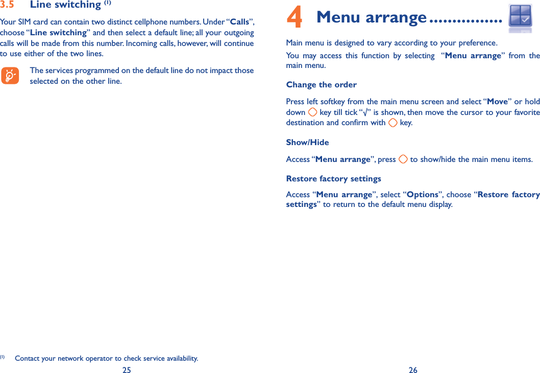 25 264 Menu arrange ................Main menu is designed to vary according to your preference. You may access this function by selecting  “Menu arrange” from the main menu.Change the orderPress left softkey from the main menu screen and select “Move” or hold down   key till tick “√” is shown, then move the cursor to your favorite destination and confirm with   key.Show/HideAccess “Menu arrange”, press   to show/hide the main menu items.  Restore factory settingsAccess “Menu arrange”, select “Options”, choose “Restore factory settings” to return to the default menu display.3.5 Line switching (1)Your SIM card can contain two distinct cellphone numbers. Under “Calls”, choose “Line switching” and then select a default line; all your outgoing calls will be made from this number. Incoming calls, however, will continue to use either of the two lines.  The services programmed on the default line do not impact those selected on the other line.(1)  Contact your network operator to check service availability.