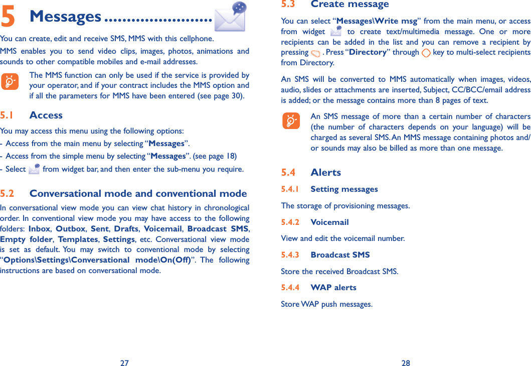 27 285 Messages ........................You can create, edit and receive SMS, MMS with this cellphone.MMS enables you to send video clips, images, photos, animations and sounds to other compatible mobiles and e-mail addresses.  The MMS function can only be used if the service is provided by your operator, and if your contract includes the MMS option and if all the parameters for MMS have been entered (see page 30).5.1  AccessYou may access this menu using the following options:- Access from the main menu by selecting “Messages” .                                                                       - Access from the simple menu by selecting “Messages”. (see page 18)- Select   from widget bar, and then enter the sub-menu you require.5.2  Conversational mode and conventional modeIn conversational view mode you can view chat history in chronological order. In conventional view mode you may have access to the following folders:  Inbox,  Outbox,  Sent,  Drafts,  Voicemail,  Broadcast SMS, Empty folder,  Templates,  Settings, etc. Conversational view mode is set as default. You may switch to conventional mode by selecting “Options\Settings\Conversational mode\On(Off)”. The  following instructions are based on conversational mode.5.3  Create messageYou can select “Messages\Write msg” from the main menu, or access from widget   to create text/multimedia message. One or more recipients can be added in the list and you can remove a recipient by pressing   . Press “Directory” through   key to multi-select recipients from Directory.An SMS will be converted to MMS automatically when images, videos, audio, slides or attachments are inserted, Subject, CC/BCC/email address is added; or the message contains more than 8 pages of text.  An SMS message of more than a certain number of characters (the number of characters depends on your language) will be charged as several SMS. An MMS message containing photos and/or sounds may also be billed as more than one message.5.4  Alerts5.4.1 Setting messages The storage of provisioning messages.5.4.2 VoicemailView and edit the voicemail number.5.4.3 Broadcast SMSStore the received Broadcast SMS.5.4.4 WAP alertsStore WAP push messages.